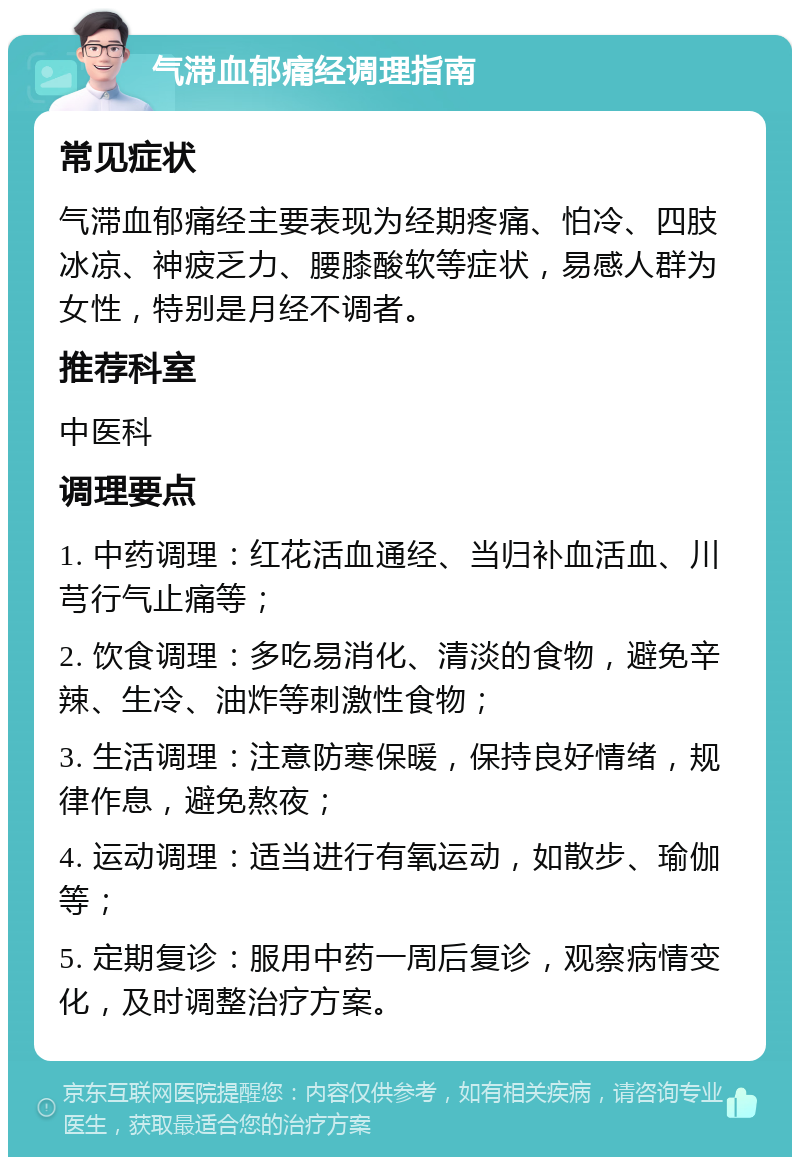 气滞血郁痛经调理指南 常见症状 气滞血郁痛经主要表现为经期疼痛、怕冷、四肢冰凉、神疲乏力、腰膝酸软等症状，易感人群为女性，特别是月经不调者。 推荐科室 中医科 调理要点 1. 中药调理：红花活血通经、当归补血活血、川芎行气止痛等； 2. 饮食调理：多吃易消化、清淡的食物，避免辛辣、生冷、油炸等刺激性食物； 3. 生活调理：注意防寒保暖，保持良好情绪，规律作息，避免熬夜； 4. 运动调理：适当进行有氧运动，如散步、瑜伽等； 5. 定期复诊：服用中药一周后复诊，观察病情变化，及时调整治疗方案。