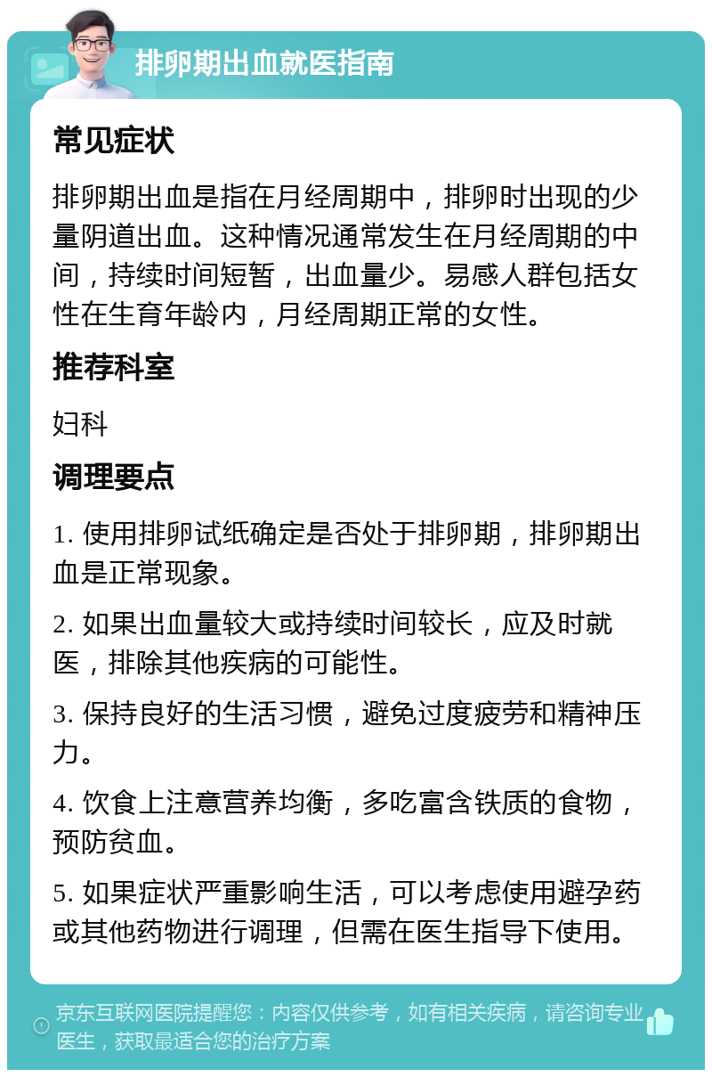 排卵期出血就医指南 常见症状 排卵期出血是指在月经周期中，排卵时出现的少量阴道出血。这种情况通常发生在月经周期的中间，持续时间短暂，出血量少。易感人群包括女性在生育年龄内，月经周期正常的女性。 推荐科室 妇科 调理要点 1. 使用排卵试纸确定是否处于排卵期，排卵期出血是正常现象。 2. 如果出血量较大或持续时间较长，应及时就医，排除其他疾病的可能性。 3. 保持良好的生活习惯，避免过度疲劳和精神压力。 4. 饮食上注意营养均衡，多吃富含铁质的食物，预防贫血。 5. 如果症状严重影响生活，可以考虑使用避孕药或其他药物进行调理，但需在医生指导下使用。