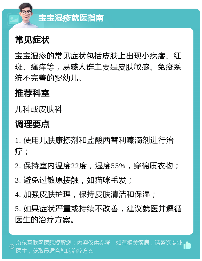 宝宝湿疹就医指南 常见症状 宝宝湿疹的常见症状包括皮肤上出现小疙瘩、红斑、瘙痒等，易感人群主要是皮肤敏感、免疫系统不完善的婴幼儿。 推荐科室 儿科或皮肤科 调理要点 1. 使用儿肤康搽剂和盐酸西替利嗪滴剂进行治疗； 2. 保持室内温度22度，湿度55%，穿棉质衣物； 3. 避免过敏原接触，如猫咪毛发； 4. 加强皮肤护理，保持皮肤清洁和保湿； 5. 如果症状严重或持续不改善，建议就医并遵循医生的治疗方案。