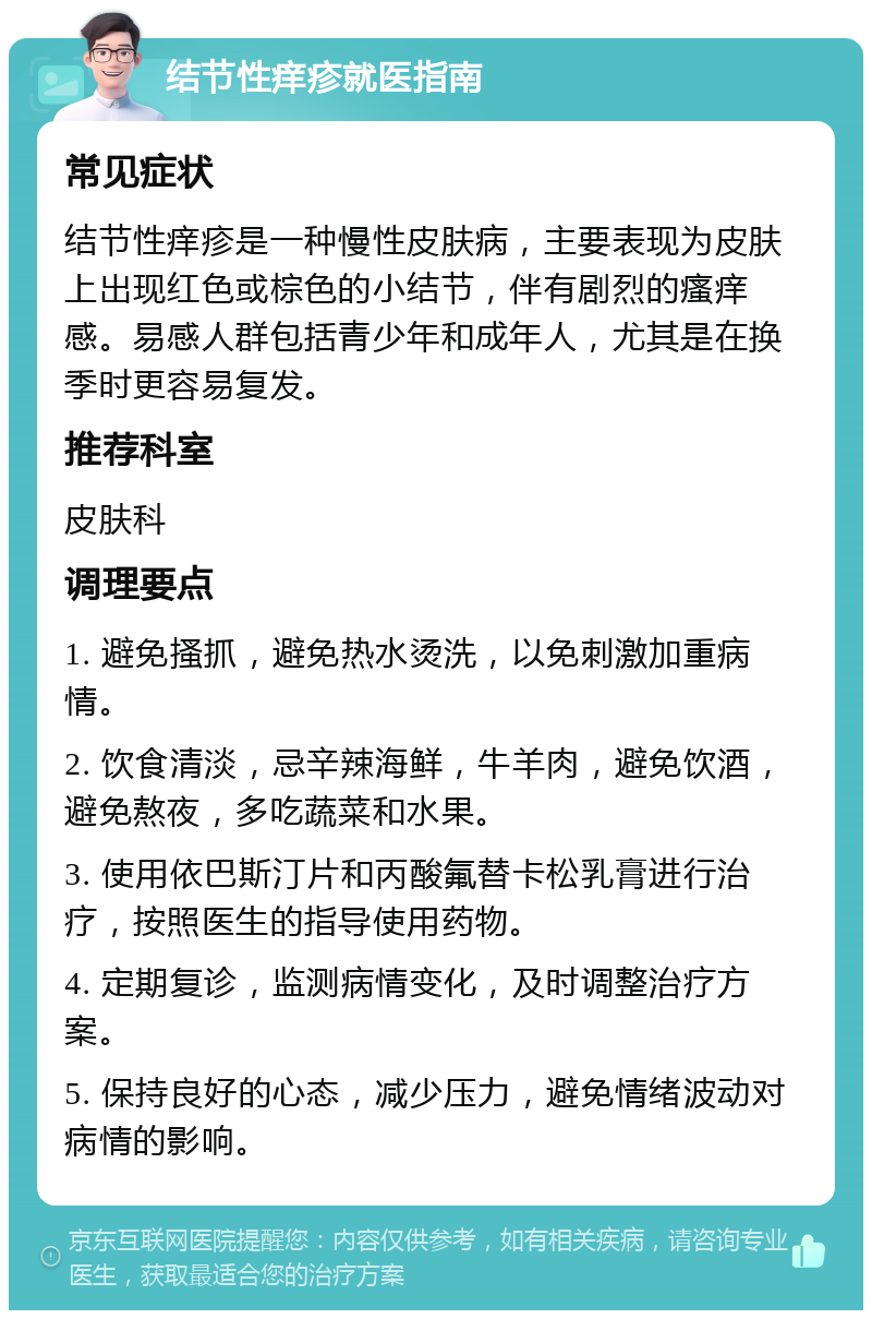 结节性痒疹就医指南 常见症状 结节性痒疹是一种慢性皮肤病，主要表现为皮肤上出现红色或棕色的小结节，伴有剧烈的瘙痒感。易感人群包括青少年和成年人，尤其是在换季时更容易复发。 推荐科室 皮肤科 调理要点 1. 避免搔抓，避免热水烫洗，以免刺激加重病情。 2. 饮食清淡，忌辛辣海鲜，牛羊肉，避免饮酒，避免熬夜，多吃蔬菜和水果。 3. 使用依巴斯汀片和丙酸氟替卡松乳膏进行治疗，按照医生的指导使用药物。 4. 定期复诊，监测病情变化，及时调整治疗方案。 5. 保持良好的心态，减少压力，避免情绪波动对病情的影响。