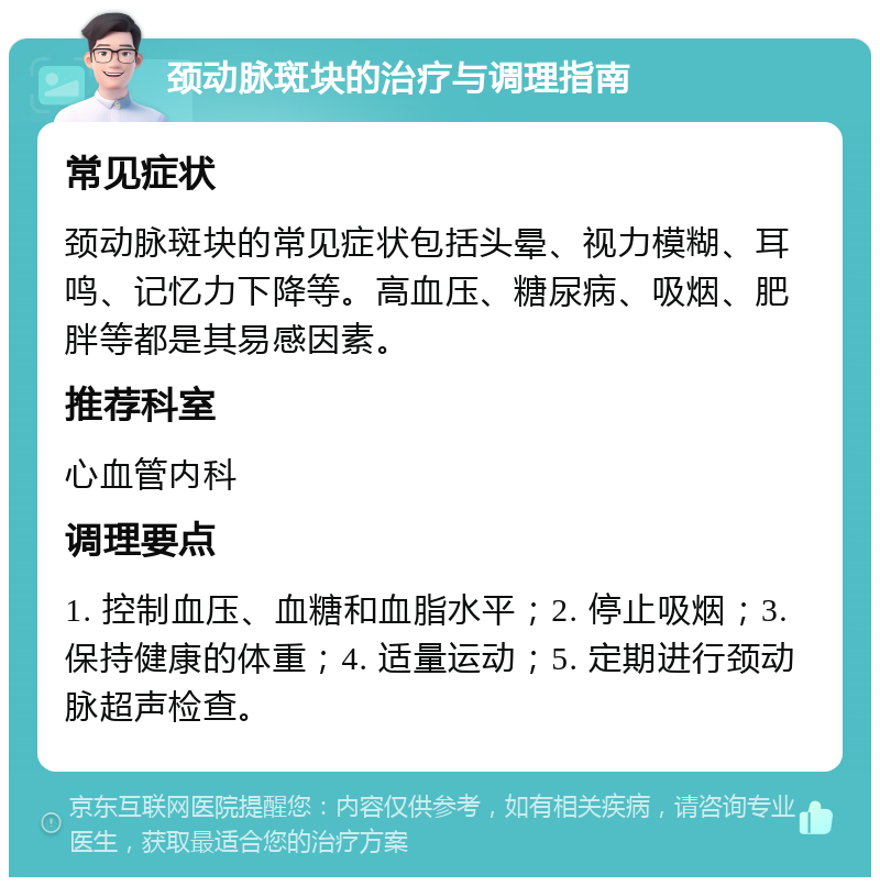 颈动脉斑块的治疗与调理指南 常见症状 颈动脉斑块的常见症状包括头晕、视力模糊、耳鸣、记忆力下降等。高血压、糖尿病、吸烟、肥胖等都是其易感因素。 推荐科室 心血管内科 调理要点 1. 控制血压、血糖和血脂水平；2. 停止吸烟；3. 保持健康的体重；4. 适量运动；5. 定期进行颈动脉超声检查。