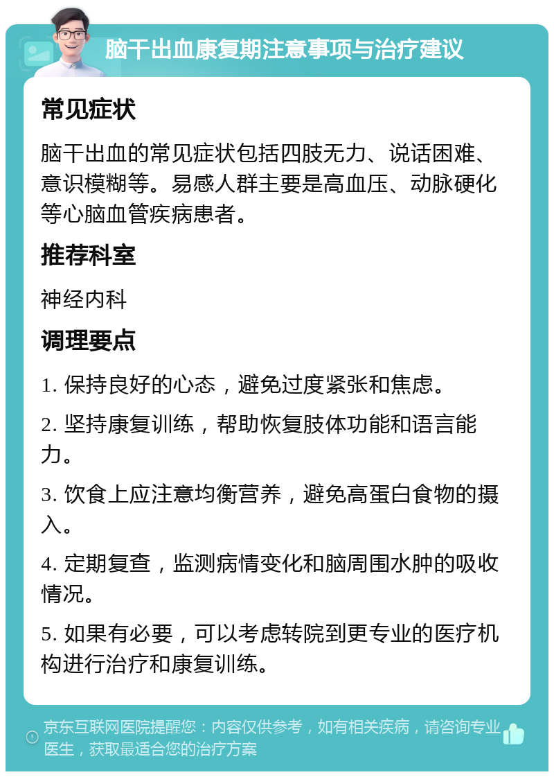 脑干出血康复期注意事项与治疗建议 常见症状 脑干出血的常见症状包括四肢无力、说话困难、意识模糊等。易感人群主要是高血压、动脉硬化等心脑血管疾病患者。 推荐科室 神经内科 调理要点 1. 保持良好的心态，避免过度紧张和焦虑。 2. 坚持康复训练，帮助恢复肢体功能和语言能力。 3. 饮食上应注意均衡营养，避免高蛋白食物的摄入。 4. 定期复查，监测病情变化和脑周围水肿的吸收情况。 5. 如果有必要，可以考虑转院到更专业的医疗机构进行治疗和康复训练。