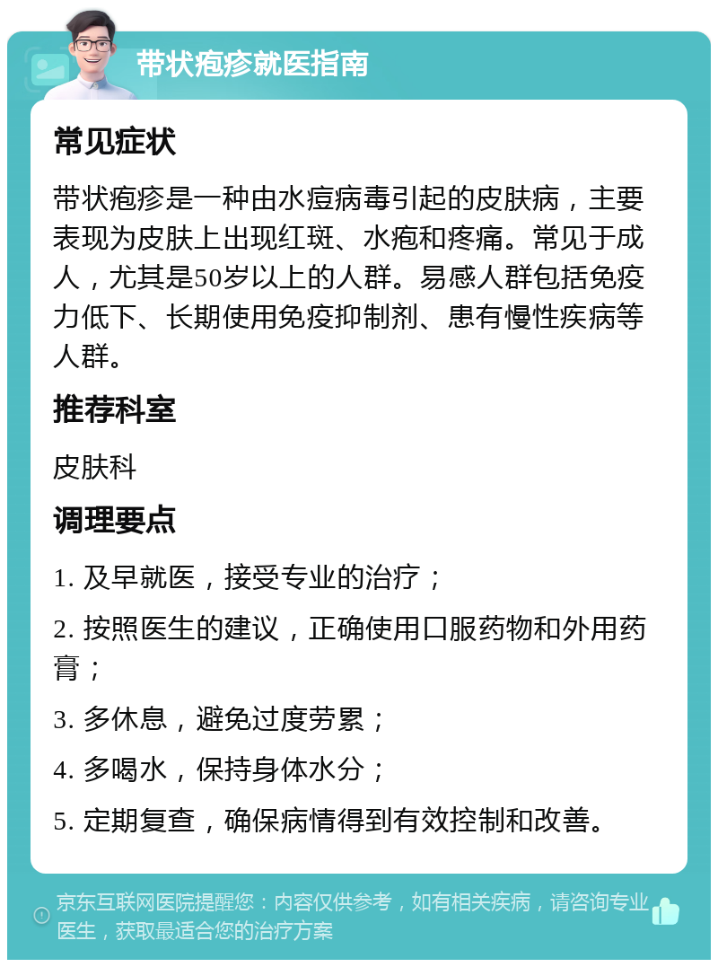 带状疱疹就医指南 常见症状 带状疱疹是一种由水痘病毒引起的皮肤病，主要表现为皮肤上出现红斑、水疱和疼痛。常见于成人，尤其是50岁以上的人群。易感人群包括免疫力低下、长期使用免疫抑制剂、患有慢性疾病等人群。 推荐科室 皮肤科 调理要点 1. 及早就医，接受专业的治疗； 2. 按照医生的建议，正确使用口服药物和外用药膏； 3. 多休息，避免过度劳累； 4. 多喝水，保持身体水分； 5. 定期复查，确保病情得到有效控制和改善。