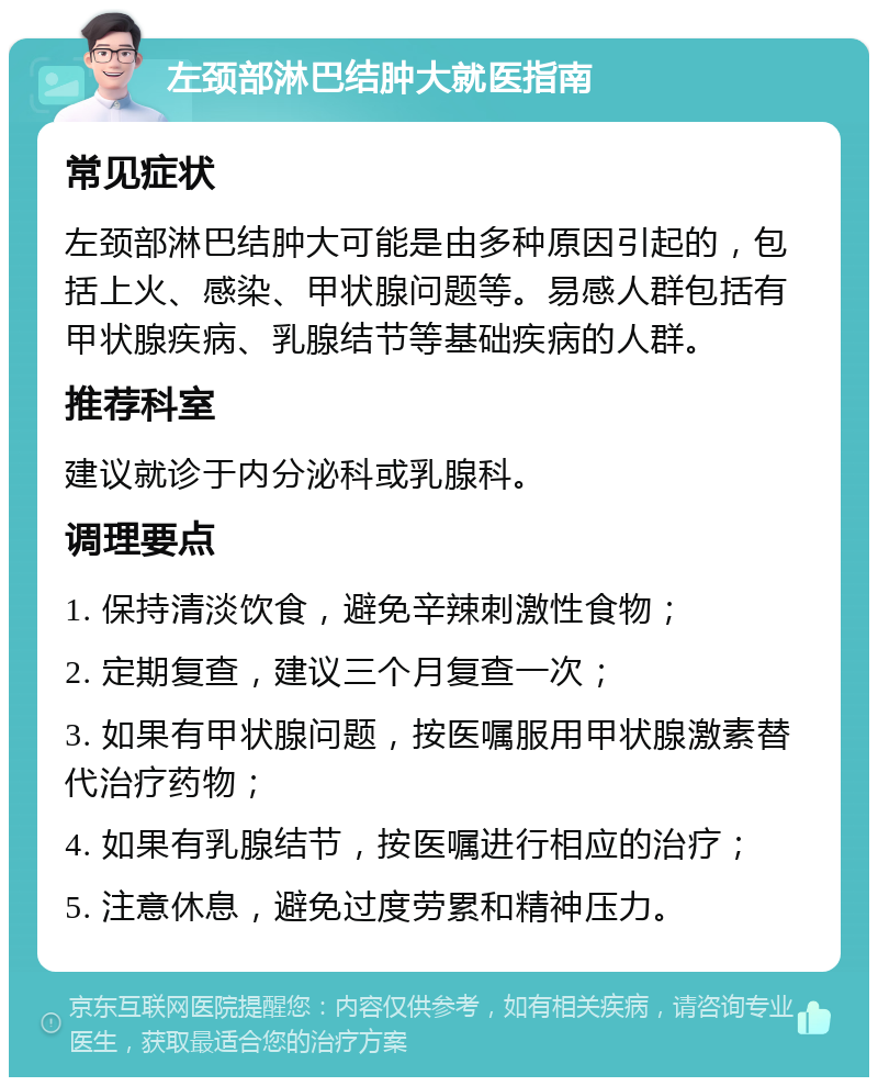 左颈部淋巴结肿大就医指南 常见症状 左颈部淋巴结肿大可能是由多种原因引起的，包括上火、感染、甲状腺问题等。易感人群包括有甲状腺疾病、乳腺结节等基础疾病的人群。 推荐科室 建议就诊于内分泌科或乳腺科。 调理要点 1. 保持清淡饮食，避免辛辣刺激性食物； 2. 定期复查，建议三个月复查一次； 3. 如果有甲状腺问题，按医嘱服用甲状腺激素替代治疗药物； 4. 如果有乳腺结节，按医嘱进行相应的治疗； 5. 注意休息，避免过度劳累和精神压力。