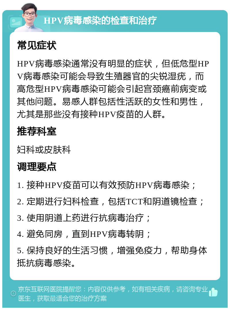 HPV病毒感染的检查和治疗 常见症状 HPV病毒感染通常没有明显的症状，但低危型HPV病毒感染可能会导致生殖器官的尖锐湿疣，而高危型HPV病毒感染可能会引起宫颈癌前病变或其他问题。易感人群包括性活跃的女性和男性，尤其是那些没有接种HPV疫苗的人群。 推荐科室 妇科或皮肤科 调理要点 1. 接种HPV疫苗可以有效预防HPV病毒感染； 2. 定期进行妇科检查，包括TCT和阴道镜检查； 3. 使用阴道上药进行抗病毒治疗； 4. 避免同房，直到HPV病毒转阴； 5. 保持良好的生活习惯，增强免疫力，帮助身体抵抗病毒感染。