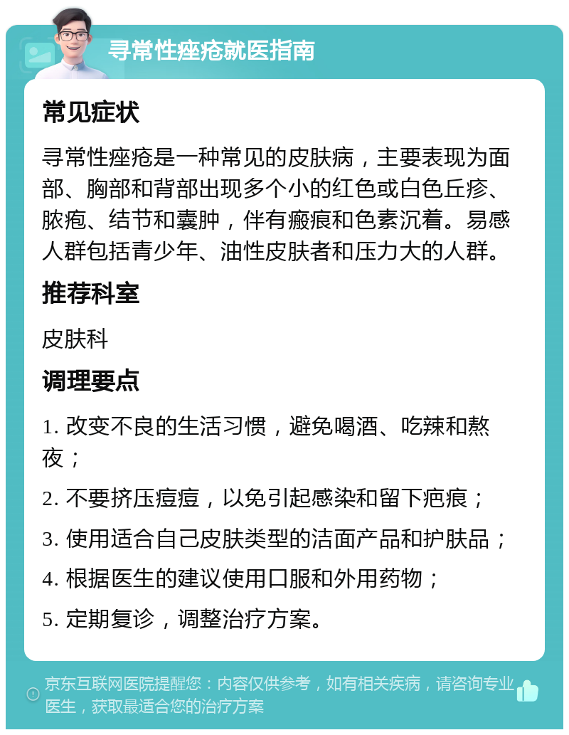 寻常性痤疮就医指南 常见症状 寻常性痤疮是一种常见的皮肤病，主要表现为面部、胸部和背部出现多个小的红色或白色丘疹、脓疱、结节和囊肿，伴有瘢痕和色素沉着。易感人群包括青少年、油性皮肤者和压力大的人群。 推荐科室 皮肤科 调理要点 1. 改变不良的生活习惯，避免喝酒、吃辣和熬夜； 2. 不要挤压痘痘，以免引起感染和留下疤痕； 3. 使用适合自己皮肤类型的洁面产品和护肤品； 4. 根据医生的建议使用口服和外用药物； 5. 定期复诊，调整治疗方案。