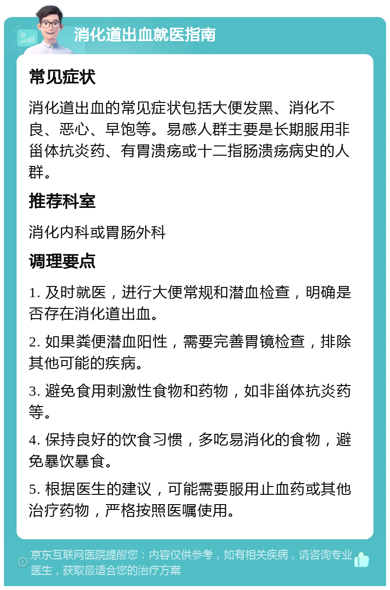 消化道出血就医指南 常见症状 消化道出血的常见症状包括大便发黑、消化不良、恶心、早饱等。易感人群主要是长期服用非甾体抗炎药、有胃溃疡或十二指肠溃疡病史的人群。 推荐科室 消化内科或胃肠外科 调理要点 1. 及时就医，进行大便常规和潜血检查，明确是否存在消化道出血。 2. 如果粪便潜血阳性，需要完善胃镜检查，排除其他可能的疾病。 3. 避免食用刺激性食物和药物，如非甾体抗炎药等。 4. 保持良好的饮食习惯，多吃易消化的食物，避免暴饮暴食。 5. 根据医生的建议，可能需要服用止血药或其他治疗药物，严格按照医嘱使用。