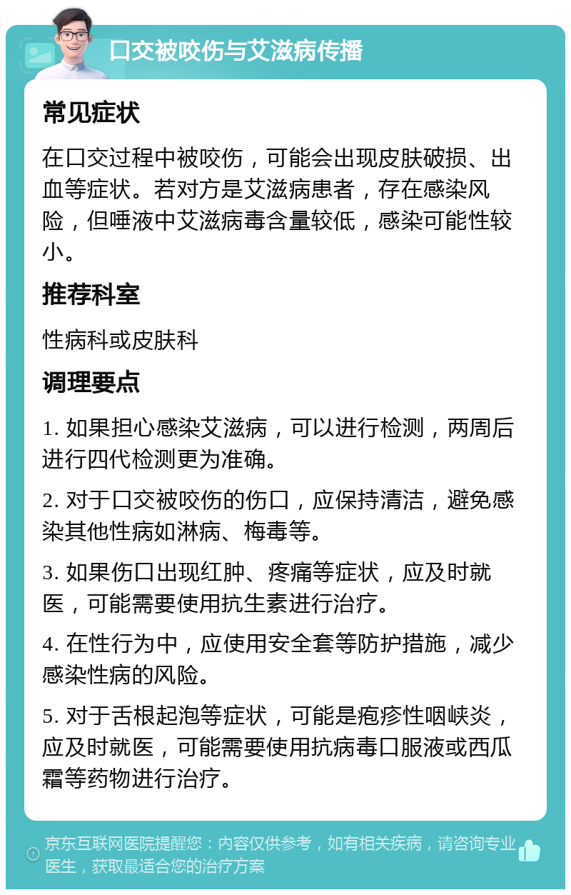 口交被咬伤与艾滋病传播 常见症状 在口交过程中被咬伤，可能会出现皮肤破损、出血等症状。若对方是艾滋病患者，存在感染风险，但唾液中艾滋病毒含量较低，感染可能性较小。 推荐科室 性病科或皮肤科 调理要点 1. 如果担心感染艾滋病，可以进行检测，两周后进行四代检测更为准确。 2. 对于口交被咬伤的伤口，应保持清洁，避免感染其他性病如淋病、梅毒等。 3. 如果伤口出现红肿、疼痛等症状，应及时就医，可能需要使用抗生素进行治疗。 4. 在性行为中，应使用安全套等防护措施，减少感染性病的风险。 5. 对于舌根起泡等症状，可能是疱疹性咽峡炎，应及时就医，可能需要使用抗病毒口服液或西瓜霜等药物进行治疗。