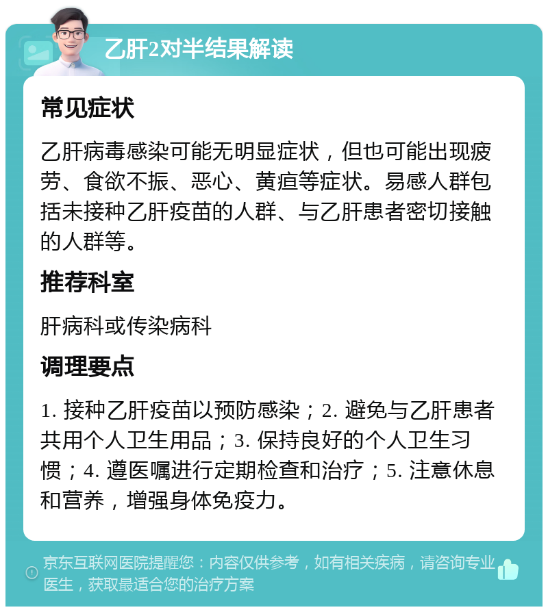 乙肝2对半结果解读 常见症状 乙肝病毒感染可能无明显症状，但也可能出现疲劳、食欲不振、恶心、黄疸等症状。易感人群包括未接种乙肝疫苗的人群、与乙肝患者密切接触的人群等。 推荐科室 肝病科或传染病科 调理要点 1. 接种乙肝疫苗以预防感染；2. 避免与乙肝患者共用个人卫生用品；3. 保持良好的个人卫生习惯；4. 遵医嘱进行定期检查和治疗；5. 注意休息和营养，增强身体免疫力。