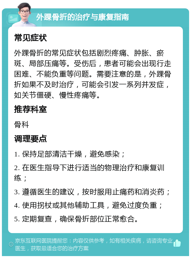 外踝骨折的治疗与康复指南 常见症状 外踝骨折的常见症状包括剧烈疼痛、肿胀、瘀斑、局部压痛等。受伤后，患者可能会出现行走困难、不能负重等问题。需要注意的是，外踝骨折如果不及时治疗，可能会引发一系列并发症，如关节僵硬、慢性疼痛等。 推荐科室 骨科 调理要点 1. 保持足部清洁干燥，避免感染； 2. 在医生指导下进行适当的物理治疗和康复训练； 3. 遵循医生的建议，按时服用止痛药和消炎药； 4. 使用拐杖或其他辅助工具，避免过度负重； 5. 定期复查，确保骨折部位正常愈合。