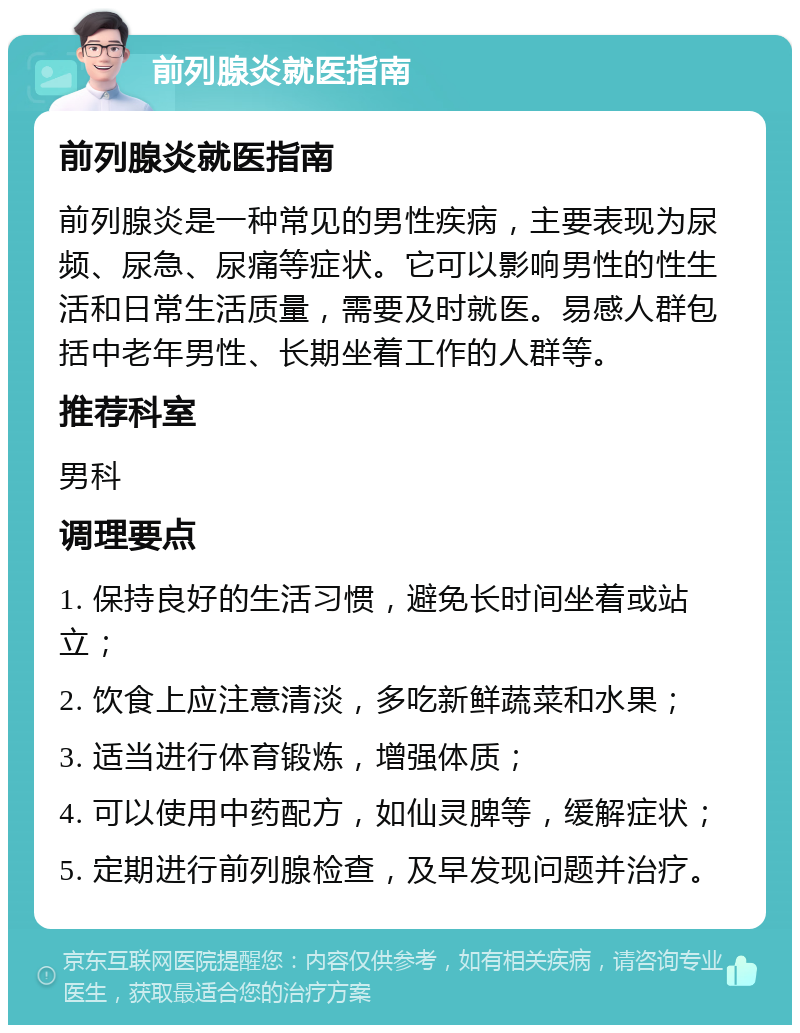 前列腺炎就医指南 前列腺炎就医指南 前列腺炎是一种常见的男性疾病，主要表现为尿频、尿急、尿痛等症状。它可以影响男性的性生活和日常生活质量，需要及时就医。易感人群包括中老年男性、长期坐着工作的人群等。 推荐科室 男科 调理要点 1. 保持良好的生活习惯，避免长时间坐着或站立； 2. 饮食上应注意清淡，多吃新鲜蔬菜和水果； 3. 适当进行体育锻炼，增强体质； 4. 可以使用中药配方，如仙灵脾等，缓解症状； 5. 定期进行前列腺检查，及早发现问题并治疗。