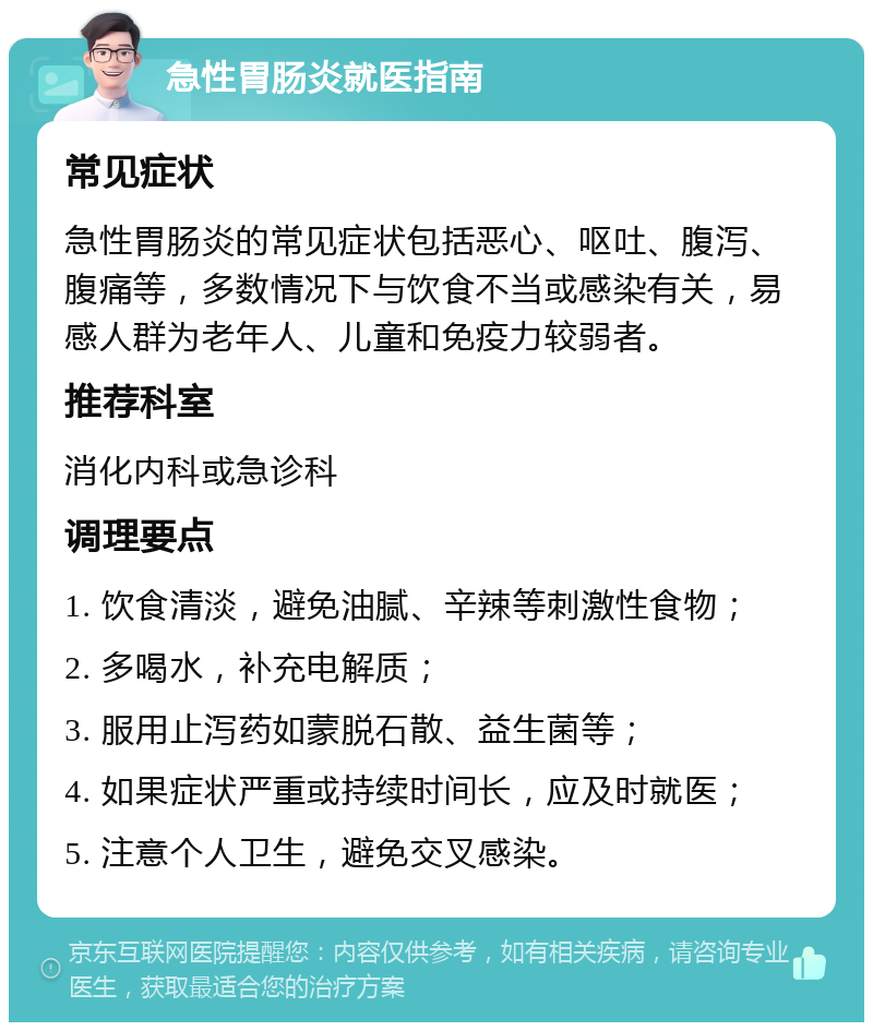 急性胃肠炎就医指南 常见症状 急性胃肠炎的常见症状包括恶心、呕吐、腹泻、腹痛等，多数情况下与饮食不当或感染有关，易感人群为老年人、儿童和免疫力较弱者。 推荐科室 消化内科或急诊科 调理要点 1. 饮食清淡，避免油腻、辛辣等刺激性食物； 2. 多喝水，补充电解质； 3. 服用止泻药如蒙脱石散、益生菌等； 4. 如果症状严重或持续时间长，应及时就医； 5. 注意个人卫生，避免交叉感染。