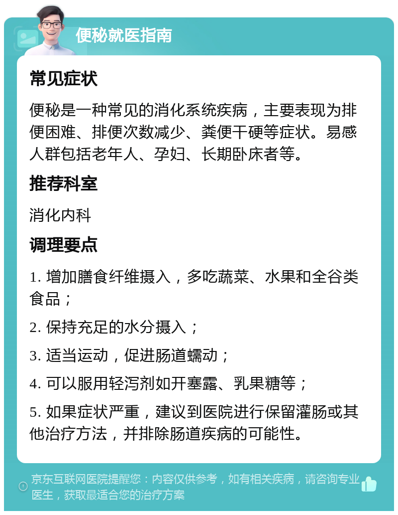 便秘就医指南 常见症状 便秘是一种常见的消化系统疾病，主要表现为排便困难、排便次数减少、粪便干硬等症状。易感人群包括老年人、孕妇、长期卧床者等。 推荐科室 消化内科 调理要点 1. 增加膳食纤维摄入，多吃蔬菜、水果和全谷类食品； 2. 保持充足的水分摄入； 3. 适当运动，促进肠道蠕动； 4. 可以服用轻泻剂如开塞露、乳果糖等； 5. 如果症状严重，建议到医院进行保留灌肠或其他治疗方法，并排除肠道疾病的可能性。