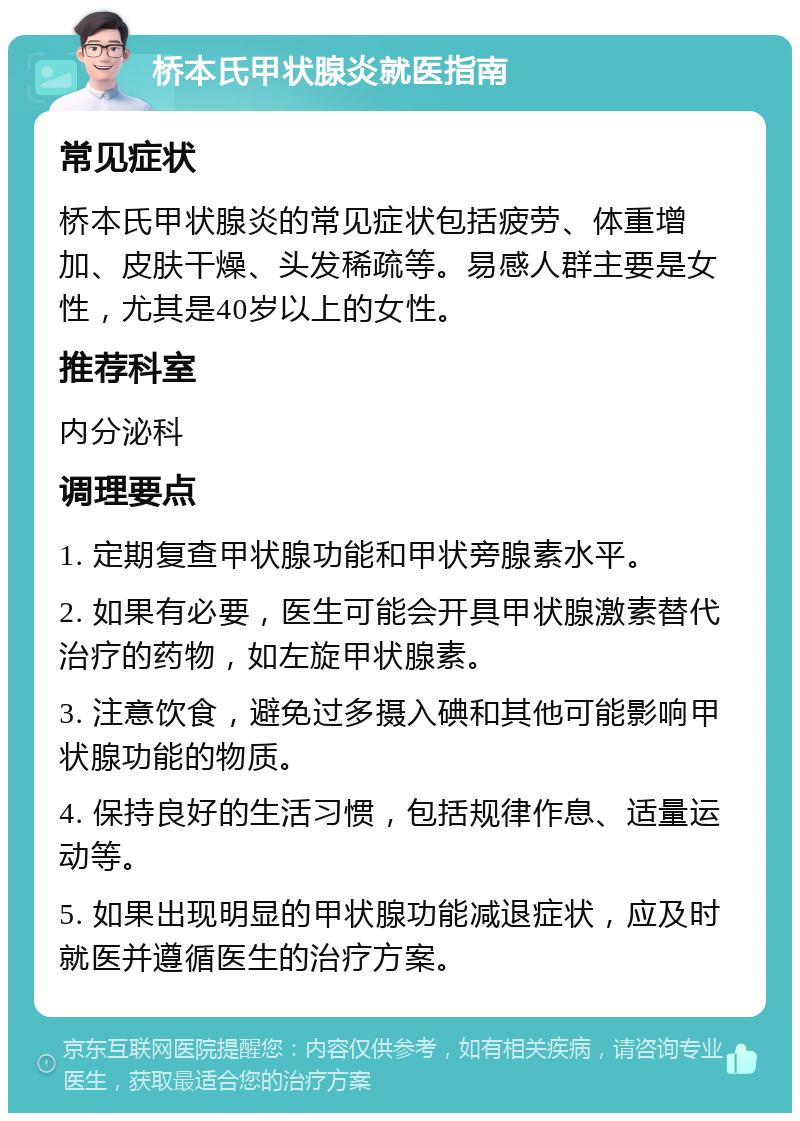 桥本氏甲状腺炎就医指南 常见症状 桥本氏甲状腺炎的常见症状包括疲劳、体重增加、皮肤干燥、头发稀疏等。易感人群主要是女性，尤其是40岁以上的女性。 推荐科室 内分泌科 调理要点 1. 定期复查甲状腺功能和甲状旁腺素水平。 2. 如果有必要，医生可能会开具甲状腺激素替代治疗的药物，如左旋甲状腺素。 3. 注意饮食，避免过多摄入碘和其他可能影响甲状腺功能的物质。 4. 保持良好的生活习惯，包括规律作息、适量运动等。 5. 如果出现明显的甲状腺功能减退症状，应及时就医并遵循医生的治疗方案。