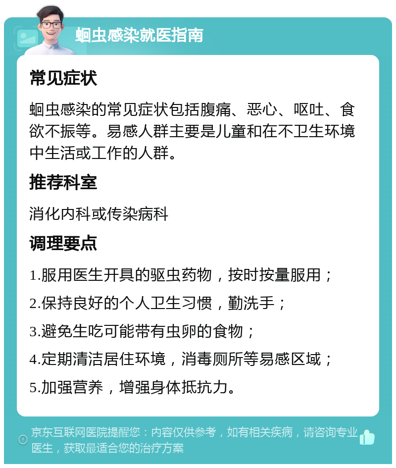 蛔虫感染就医指南 常见症状 蛔虫感染的常见症状包括腹痛、恶心、呕吐、食欲不振等。易感人群主要是儿童和在不卫生环境中生活或工作的人群。 推荐科室 消化内科或传染病科 调理要点 1.服用医生开具的驱虫药物，按时按量服用； 2.保持良好的个人卫生习惯，勤洗手； 3.避免生吃可能带有虫卵的食物； 4.定期清洁居住环境，消毒厕所等易感区域； 5.加强营养，增强身体抵抗力。