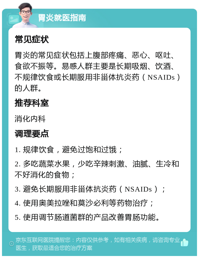 胃炎就医指南 常见症状 胃炎的常见症状包括上腹部疼痛、恶心、呕吐、食欲不振等。易感人群主要是长期吸烟、饮酒、不规律饮食或长期服用非甾体抗炎药（NSAIDs）的人群。 推荐科室 消化内科 调理要点 1. 规律饮食，避免过饱和过饿； 2. 多吃蔬菜水果，少吃辛辣刺激、油腻、生冷和不好消化的食物； 3. 避免长期服用非甾体抗炎药（NSAIDs）； 4. 使用奥美拉唑和莫沙必利等药物治疗； 5. 使用调节肠道菌群的产品改善胃肠功能。