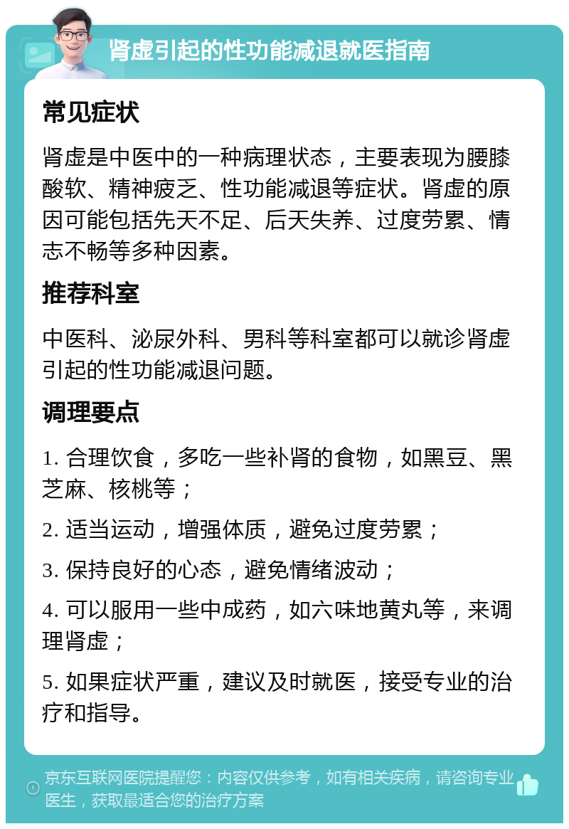 肾虚引起的性功能减退就医指南 常见症状 肾虚是中医中的一种病理状态，主要表现为腰膝酸软、精神疲乏、性功能减退等症状。肾虚的原因可能包括先天不足、后天失养、过度劳累、情志不畅等多种因素。 推荐科室 中医科、泌尿外科、男科等科室都可以就诊肾虚引起的性功能减退问题。 调理要点 1. 合理饮食，多吃一些补肾的食物，如黑豆、黑芝麻、核桃等； 2. 适当运动，增强体质，避免过度劳累； 3. 保持良好的心态，避免情绪波动； 4. 可以服用一些中成药，如六味地黄丸等，来调理肾虚； 5. 如果症状严重，建议及时就医，接受专业的治疗和指导。