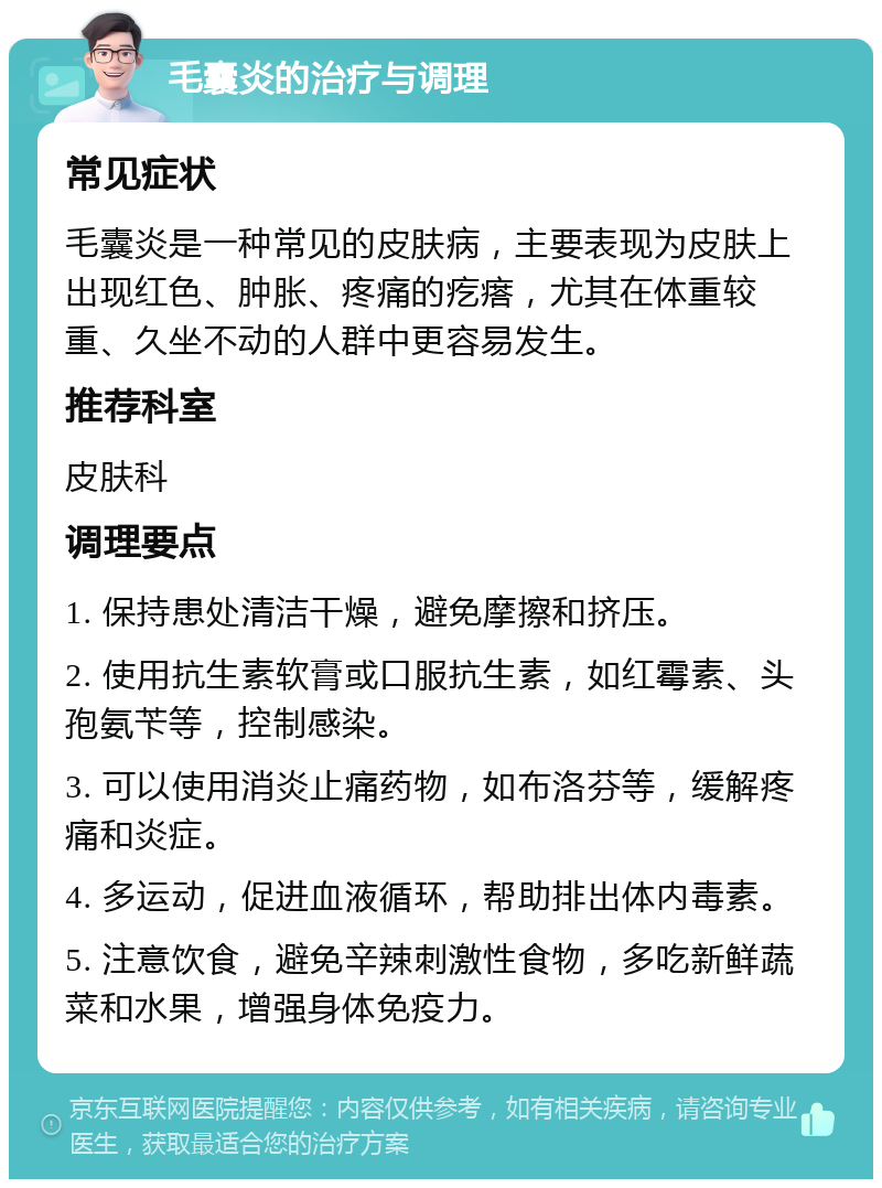 毛囊炎的治疗与调理 常见症状 毛囊炎是一种常见的皮肤病，主要表现为皮肤上出现红色、肿胀、疼痛的疙瘩，尤其在体重较重、久坐不动的人群中更容易发生。 推荐科室 皮肤科 调理要点 1. 保持患处清洁干燥，避免摩擦和挤压。 2. 使用抗生素软膏或口服抗生素，如红霉素、头孢氨苄等，控制感染。 3. 可以使用消炎止痛药物，如布洛芬等，缓解疼痛和炎症。 4. 多运动，促进血液循环，帮助排出体内毒素。 5. 注意饮食，避免辛辣刺激性食物，多吃新鲜蔬菜和水果，增强身体免疫力。