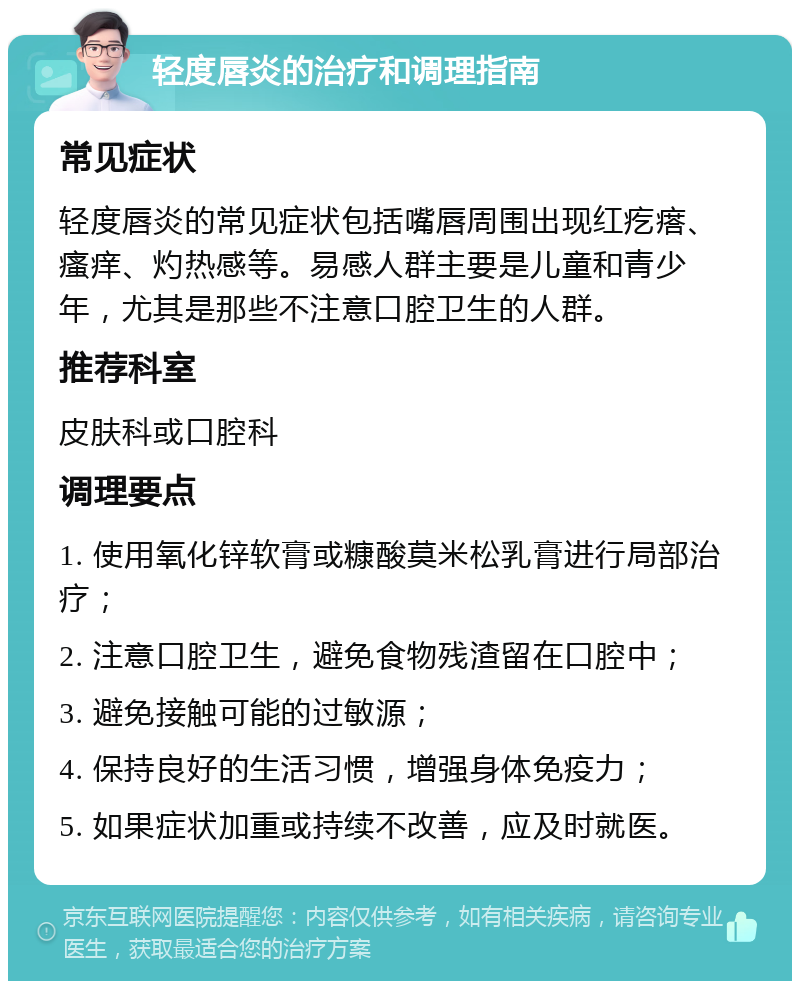 轻度唇炎的治疗和调理指南 常见症状 轻度唇炎的常见症状包括嘴唇周围出现红疙瘩、瘙痒、灼热感等。易感人群主要是儿童和青少年，尤其是那些不注意口腔卫生的人群。 推荐科室 皮肤科或口腔科 调理要点 1. 使用氧化锌软膏或糠酸莫米松乳膏进行局部治疗； 2. 注意口腔卫生，避免食物残渣留在口腔中； 3. 避免接触可能的过敏源； 4. 保持良好的生活习惯，增强身体免疫力； 5. 如果症状加重或持续不改善，应及时就医。