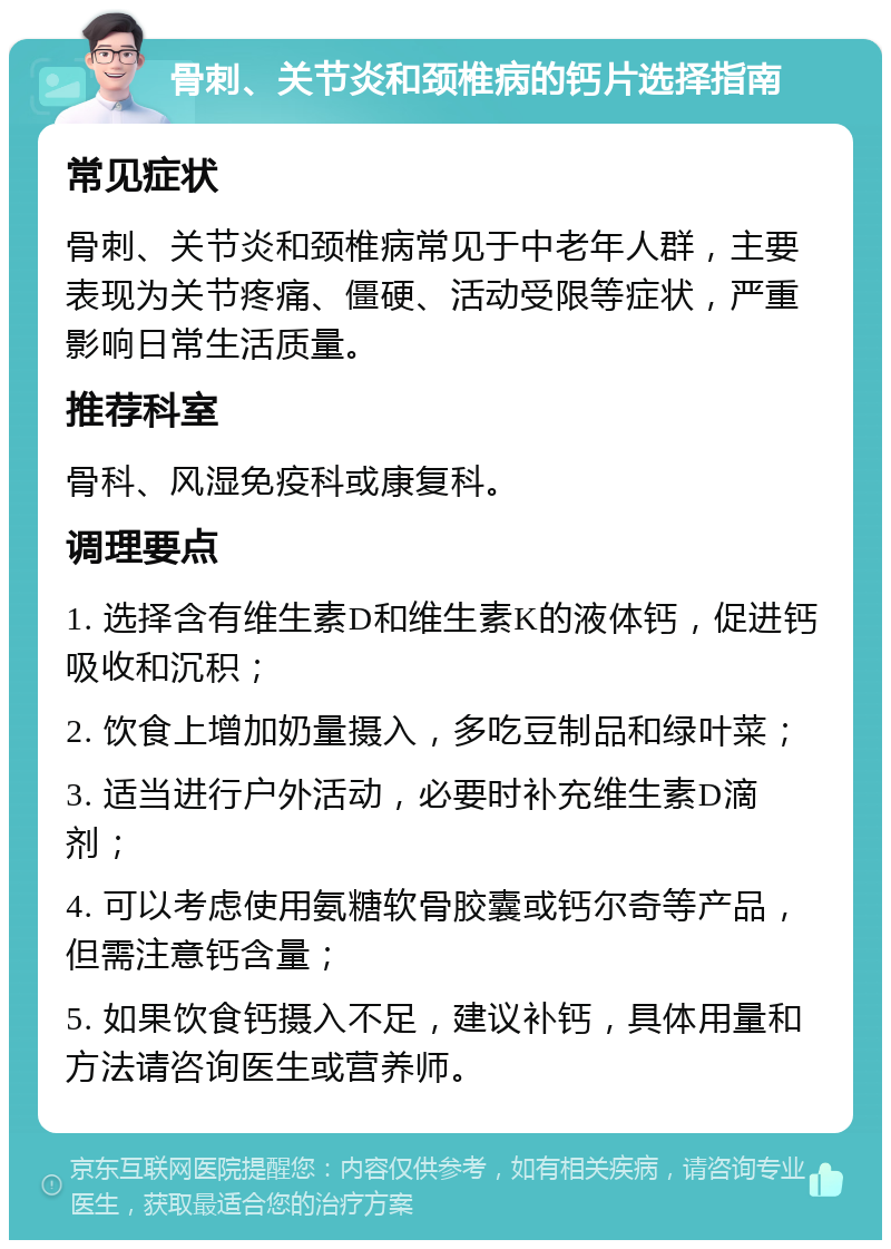 骨刺、关节炎和颈椎病的钙片选择指南 常见症状 骨刺、关节炎和颈椎病常见于中老年人群，主要表现为关节疼痛、僵硬、活动受限等症状，严重影响日常生活质量。 推荐科室 骨科、风湿免疫科或康复科。 调理要点 1. 选择含有维生素D和维生素K的液体钙，促进钙吸收和沉积； 2. 饮食上增加奶量摄入，多吃豆制品和绿叶菜； 3. 适当进行户外活动，必要时补充维生素D滴剂； 4. 可以考虑使用氨糖软骨胶囊或钙尔奇等产品，但需注意钙含量； 5. 如果饮食钙摄入不足，建议补钙，具体用量和方法请咨询医生或营养师。