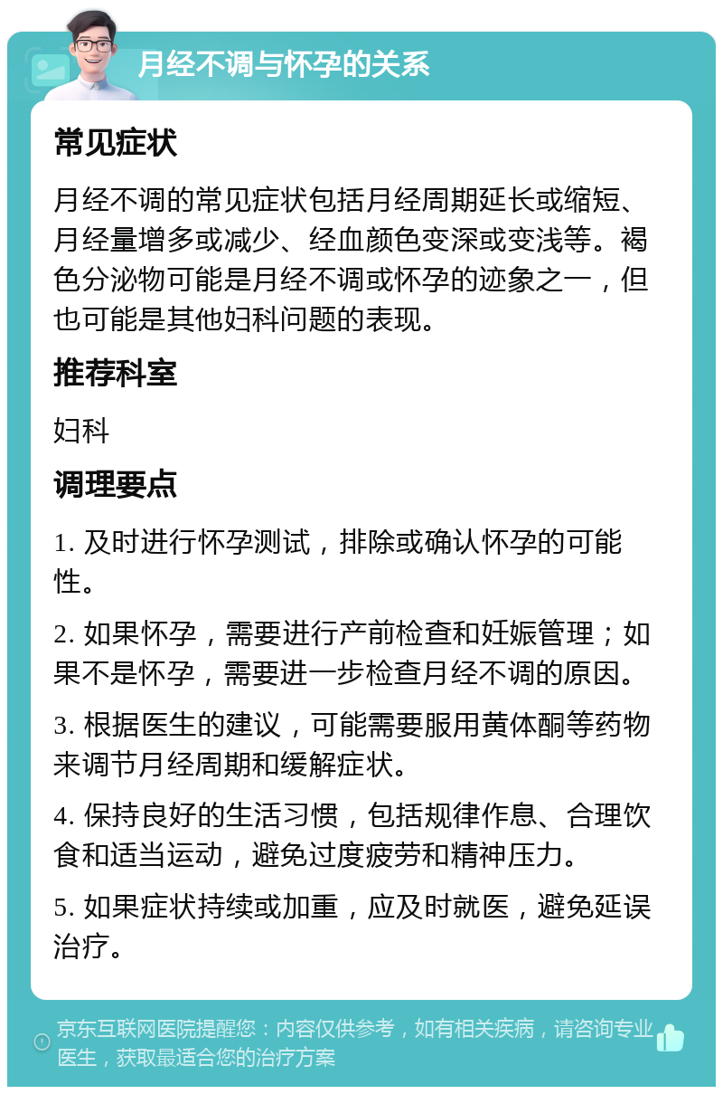 月经不调与怀孕的关系 常见症状 月经不调的常见症状包括月经周期延长或缩短、月经量增多或减少、经血颜色变深或变浅等。褐色分泌物可能是月经不调或怀孕的迹象之一，但也可能是其他妇科问题的表现。 推荐科室 妇科 调理要点 1. 及时进行怀孕测试，排除或确认怀孕的可能性。 2. 如果怀孕，需要进行产前检查和妊娠管理；如果不是怀孕，需要进一步检查月经不调的原因。 3. 根据医生的建议，可能需要服用黄体酮等药物来调节月经周期和缓解症状。 4. 保持良好的生活习惯，包括规律作息、合理饮食和适当运动，避免过度疲劳和精神压力。 5. 如果症状持续或加重，应及时就医，避免延误治疗。