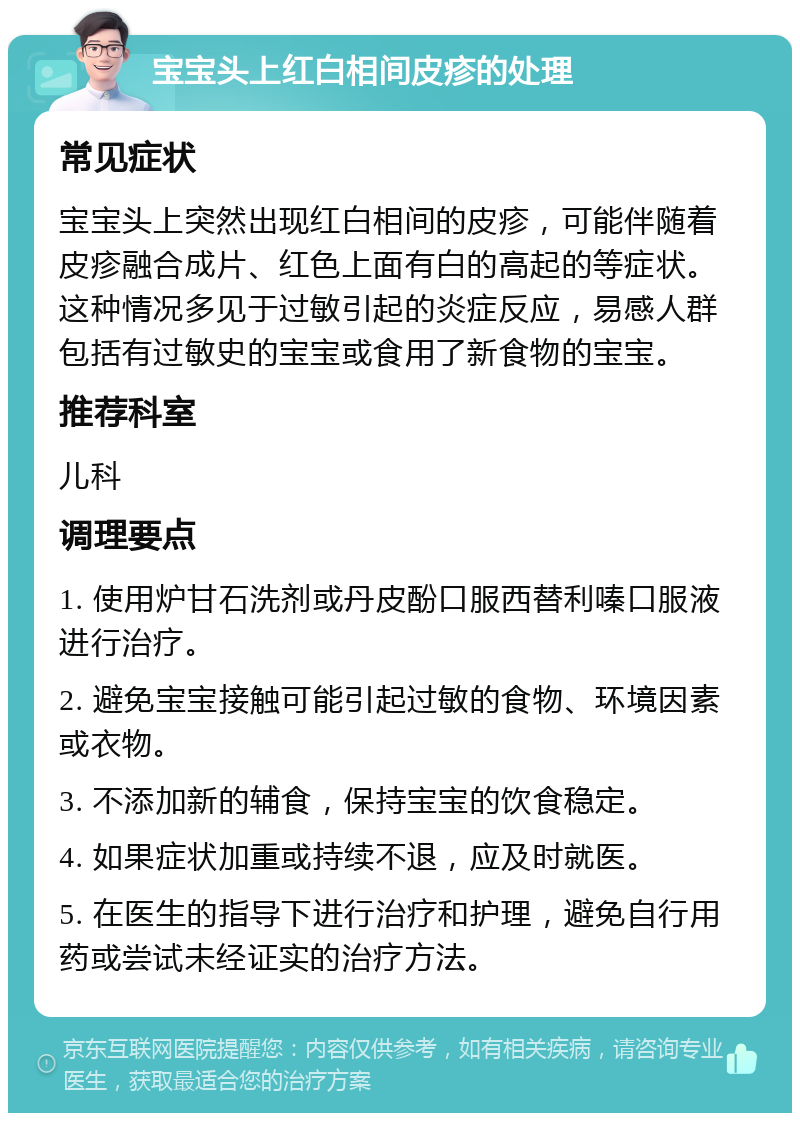 宝宝头上红白相间皮疹的处理 常见症状 宝宝头上突然出现红白相间的皮疹，可能伴随着皮疹融合成片、红色上面有白的高起的等症状。这种情况多见于过敏引起的炎症反应，易感人群包括有过敏史的宝宝或食用了新食物的宝宝。 推荐科室 儿科 调理要点 1. 使用炉甘石洗剂或丹皮酚口服西替利嗪口服液进行治疗。 2. 避免宝宝接触可能引起过敏的食物、环境因素或衣物。 3. 不添加新的辅食，保持宝宝的饮食稳定。 4. 如果症状加重或持续不退，应及时就医。 5. 在医生的指导下进行治疗和护理，避免自行用药或尝试未经证实的治疗方法。