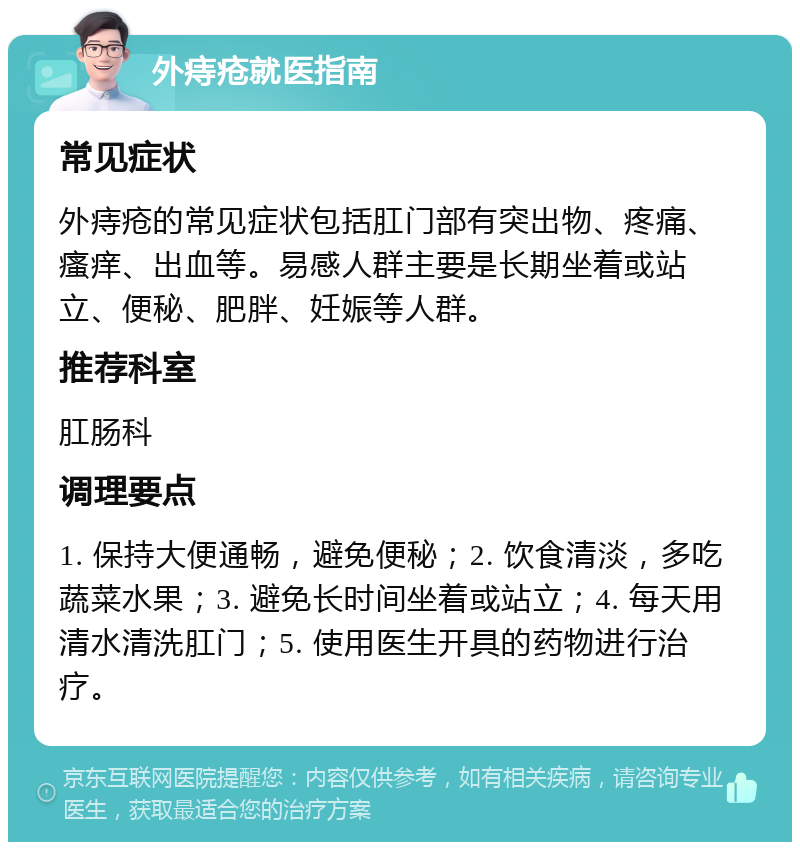 外痔疮就医指南 常见症状 外痔疮的常见症状包括肛门部有突出物、疼痛、瘙痒、出血等。易感人群主要是长期坐着或站立、便秘、肥胖、妊娠等人群。 推荐科室 肛肠科 调理要点 1. 保持大便通畅，避免便秘；2. 饮食清淡，多吃蔬菜水果；3. 避免长时间坐着或站立；4. 每天用清水清洗肛门；5. 使用医生开具的药物进行治疗。