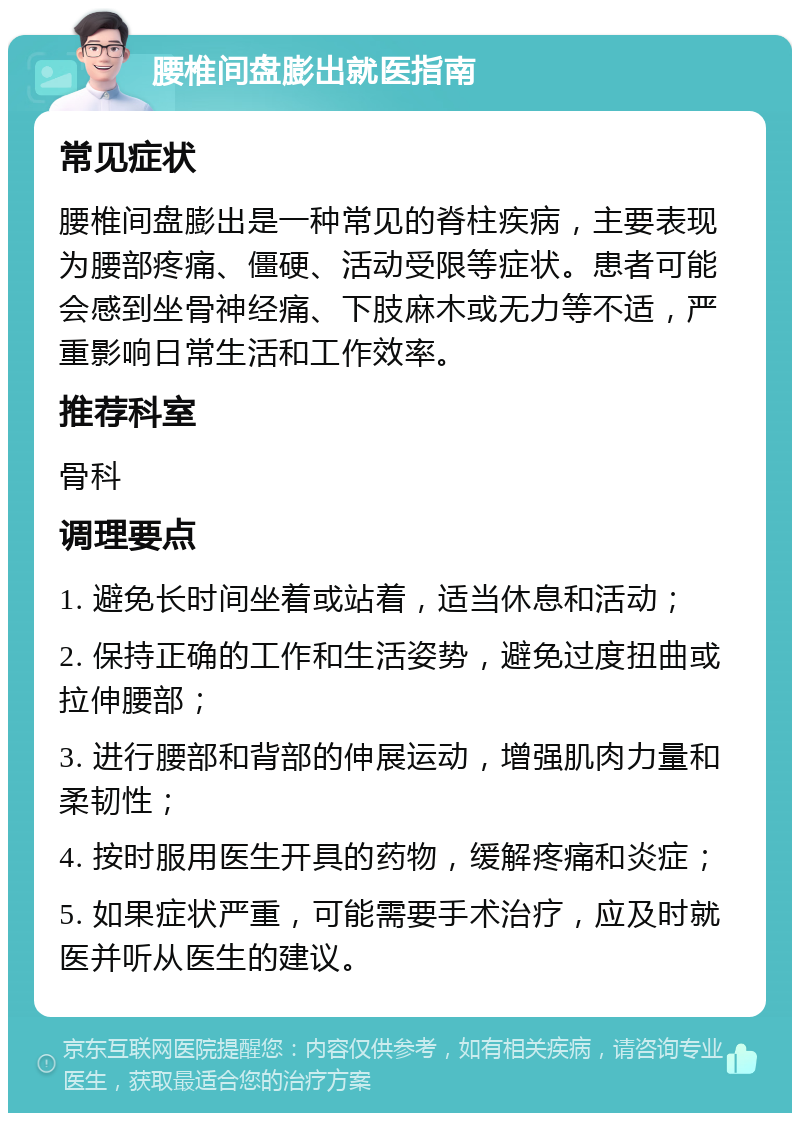 腰椎间盘膨出就医指南 常见症状 腰椎间盘膨出是一种常见的脊柱疾病，主要表现为腰部疼痛、僵硬、活动受限等症状。患者可能会感到坐骨神经痛、下肢麻木或无力等不适，严重影响日常生活和工作效率。 推荐科室 骨科 调理要点 1. 避免长时间坐着或站着，适当休息和活动； 2. 保持正确的工作和生活姿势，避免过度扭曲或拉伸腰部； 3. 进行腰部和背部的伸展运动，增强肌肉力量和柔韧性； 4. 按时服用医生开具的药物，缓解疼痛和炎症； 5. 如果症状严重，可能需要手术治疗，应及时就医并听从医生的建议。