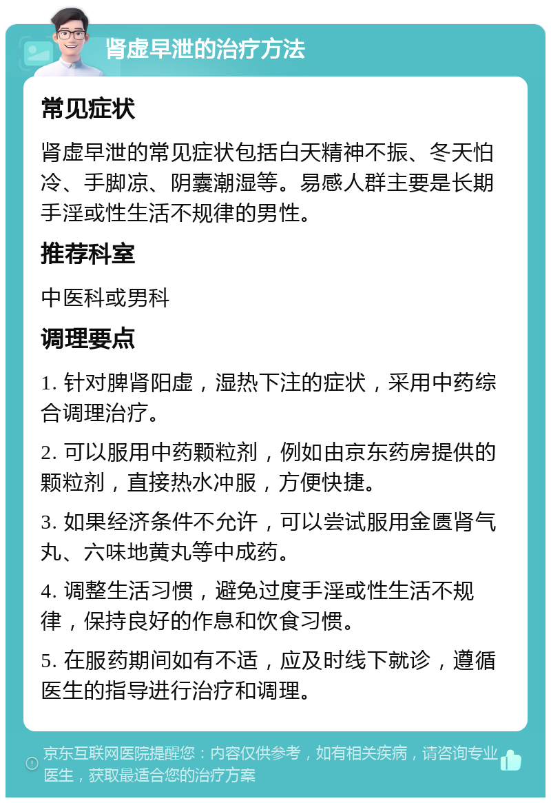 肾虚早泄的治疗方法 常见症状 肾虚早泄的常见症状包括白天精神不振、冬天怕冷、手脚凉、阴囊潮湿等。易感人群主要是长期手淫或性生活不规律的男性。 推荐科室 中医科或男科 调理要点 1. 针对脾肾阳虚，湿热下注的症状，采用中药综合调理治疗。 2. 可以服用中药颗粒剂，例如由京东药房提供的颗粒剂，直接热水冲服，方便快捷。 3. 如果经济条件不允许，可以尝试服用金匮肾气丸、六味地黄丸等中成药。 4. 调整生活习惯，避免过度手淫或性生活不规律，保持良好的作息和饮食习惯。 5. 在服药期间如有不适，应及时线下就诊，遵循医生的指导进行治疗和调理。