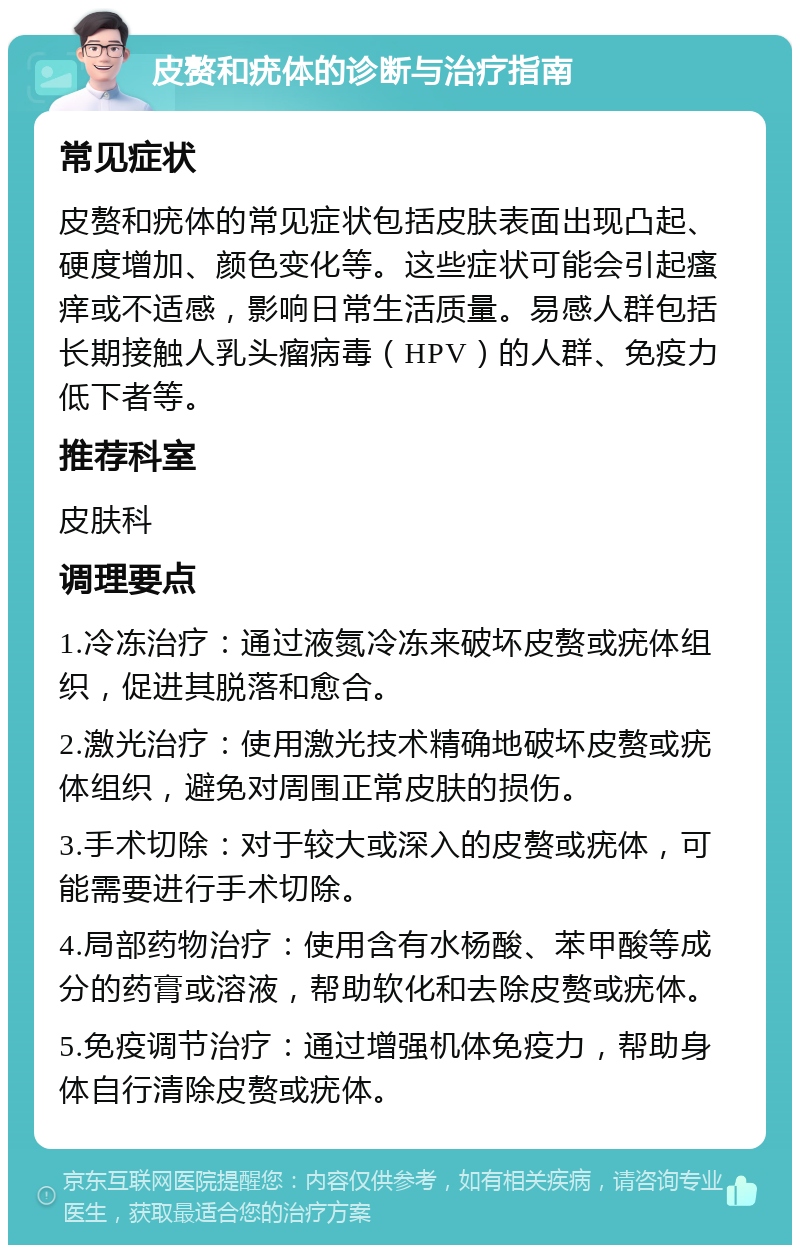 皮赘和疣体的诊断与治疗指南 常见症状 皮赘和疣体的常见症状包括皮肤表面出现凸起、硬度增加、颜色变化等。这些症状可能会引起瘙痒或不适感，影响日常生活质量。易感人群包括长期接触人乳头瘤病毒（HPV）的人群、免疫力低下者等。 推荐科室 皮肤科 调理要点 1.冷冻治疗：通过液氮冷冻来破坏皮赘或疣体组织，促进其脱落和愈合。 2.激光治疗：使用激光技术精确地破坏皮赘或疣体组织，避免对周围正常皮肤的损伤。 3.手术切除：对于较大或深入的皮赘或疣体，可能需要进行手术切除。 4.局部药物治疗：使用含有水杨酸、苯甲酸等成分的药膏或溶液，帮助软化和去除皮赘或疣体。 5.免疫调节治疗：通过增强机体免疫力，帮助身体自行清除皮赘或疣体。