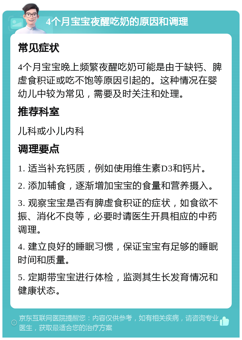 4个月宝宝夜醒吃奶的原因和调理 常见症状 4个月宝宝晚上频繁夜醒吃奶可能是由于缺钙、脾虚食积证或吃不饱等原因引起的。这种情况在婴幼儿中较为常见，需要及时关注和处理。 推荐科室 儿科或小儿内科 调理要点 1. 适当补充钙质，例如使用维生素D3和钙片。 2. 添加辅食，逐渐增加宝宝的食量和营养摄入。 3. 观察宝宝是否有脾虚食积证的症状，如食欲不振、消化不良等，必要时请医生开具相应的中药调理。 4. 建立良好的睡眠习惯，保证宝宝有足够的睡眠时间和质量。 5. 定期带宝宝进行体检，监测其生长发育情况和健康状态。