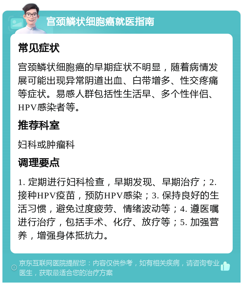 宫颈鳞状细胞癌就医指南 常见症状 宫颈鳞状细胞癌的早期症状不明显，随着病情发展可能出现异常阴道出血、白带增多、性交疼痛等症状。易感人群包括性生活早、多个性伴侣、HPV感染者等。 推荐科室 妇科或肿瘤科 调理要点 1. 定期进行妇科检查，早期发现、早期治疗；2. 接种HPV疫苗，预防HPV感染；3. 保持良好的生活习惯，避免过度疲劳、情绪波动等；4. 遵医嘱进行治疗，包括手术、化疗、放疗等；5. 加强营养，增强身体抵抗力。