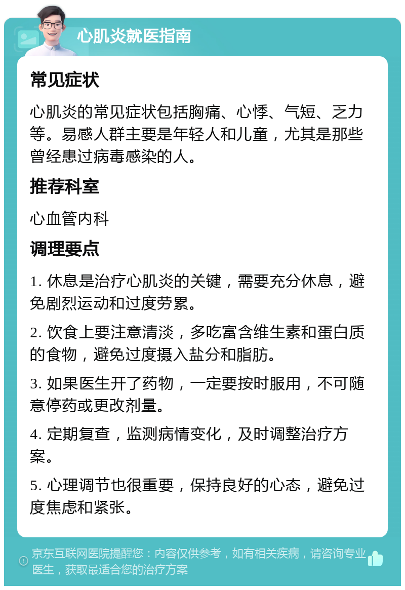 心肌炎就医指南 常见症状 心肌炎的常见症状包括胸痛、心悸、气短、乏力等。易感人群主要是年轻人和儿童，尤其是那些曾经患过病毒感染的人。 推荐科室 心血管内科 调理要点 1. 休息是治疗心肌炎的关键，需要充分休息，避免剧烈运动和过度劳累。 2. 饮食上要注意清淡，多吃富含维生素和蛋白质的食物，避免过度摄入盐分和脂肪。 3. 如果医生开了药物，一定要按时服用，不可随意停药或更改剂量。 4. 定期复查，监测病情变化，及时调整治疗方案。 5. 心理调节也很重要，保持良好的心态，避免过度焦虑和紧张。