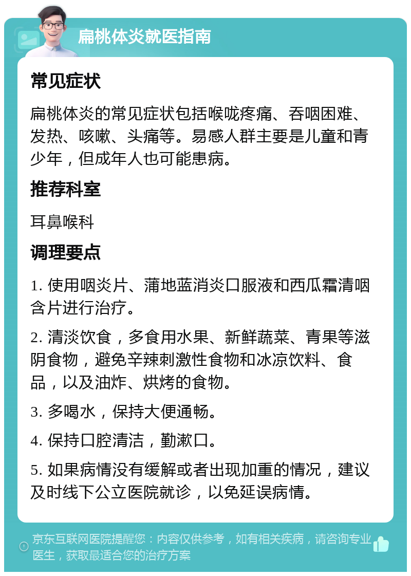 扁桃体炎就医指南 常见症状 扁桃体炎的常见症状包括喉咙疼痛、吞咽困难、发热、咳嗽、头痛等。易感人群主要是儿童和青少年，但成年人也可能患病。 推荐科室 耳鼻喉科 调理要点 1. 使用咽炎片、蒲地蓝消炎口服液和西瓜霜清咽含片进行治疗。 2. 清淡饮食，多食用水果、新鲜蔬菜、青果等滋阴食物，避免辛辣刺激性食物和冰凉饮料、食品，以及油炸、烘烤的食物。 3. 多喝水，保持大便通畅。 4. 保持口腔清洁，勤漱口。 5. 如果病情没有缓解或者出现加重的情况，建议及时线下公立医院就诊，以免延误病情。