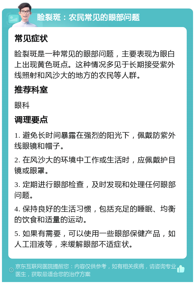 睑裂斑：农民常见的眼部问题 常见症状 睑裂斑是一种常见的眼部问题，主要表现为眼白上出现黄色斑点。这种情况多见于长期接受紫外线照射和风沙大的地方的农民等人群。 推荐科室 眼科 调理要点 1. 避免长时间暴露在强烈的阳光下，佩戴防紫外线眼镜和帽子。 2. 在风沙大的环境中工作或生活时，应佩戴护目镜或眼罩。 3. 定期进行眼部检查，及时发现和处理任何眼部问题。 4. 保持良好的生活习惯，包括充足的睡眠、均衡的饮食和适量的运动。 5. 如果有需要，可以使用一些眼部保健产品，如人工泪液等，来缓解眼部不适症状。