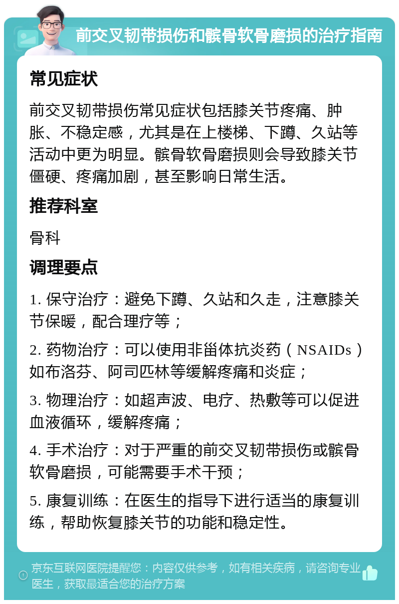 前交叉韧带损伤和髌骨软骨磨损的治疗指南 常见症状 前交叉韧带损伤常见症状包括膝关节疼痛、肿胀、不稳定感，尤其是在上楼梯、下蹲、久站等活动中更为明显。髌骨软骨磨损则会导致膝关节僵硬、疼痛加剧，甚至影响日常生活。 推荐科室 骨科 调理要点 1. 保守治疗：避免下蹲、久站和久走，注意膝关节保暖，配合理疗等； 2. 药物治疗：可以使用非甾体抗炎药（NSAIDs）如布洛芬、阿司匹林等缓解疼痛和炎症； 3. 物理治疗：如超声波、电疗、热敷等可以促进血液循环，缓解疼痛； 4. 手术治疗：对于严重的前交叉韧带损伤或髌骨软骨磨损，可能需要手术干预； 5. 康复训练：在医生的指导下进行适当的康复训练，帮助恢复膝关节的功能和稳定性。