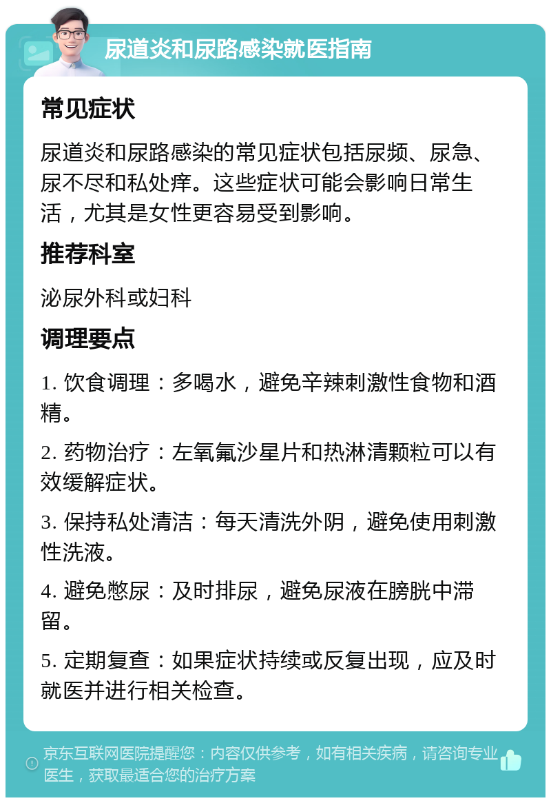 尿道炎和尿路感染就医指南 常见症状 尿道炎和尿路感染的常见症状包括尿频、尿急、尿不尽和私处痒。这些症状可能会影响日常生活，尤其是女性更容易受到影响。 推荐科室 泌尿外科或妇科 调理要点 1. 饮食调理：多喝水，避免辛辣刺激性食物和酒精。 2. 药物治疗：左氧氟沙星片和热淋清颗粒可以有效缓解症状。 3. 保持私处清洁：每天清洗外阴，避免使用刺激性洗液。 4. 避免憋尿：及时排尿，避免尿液在膀胱中滞留。 5. 定期复查：如果症状持续或反复出现，应及时就医并进行相关检查。