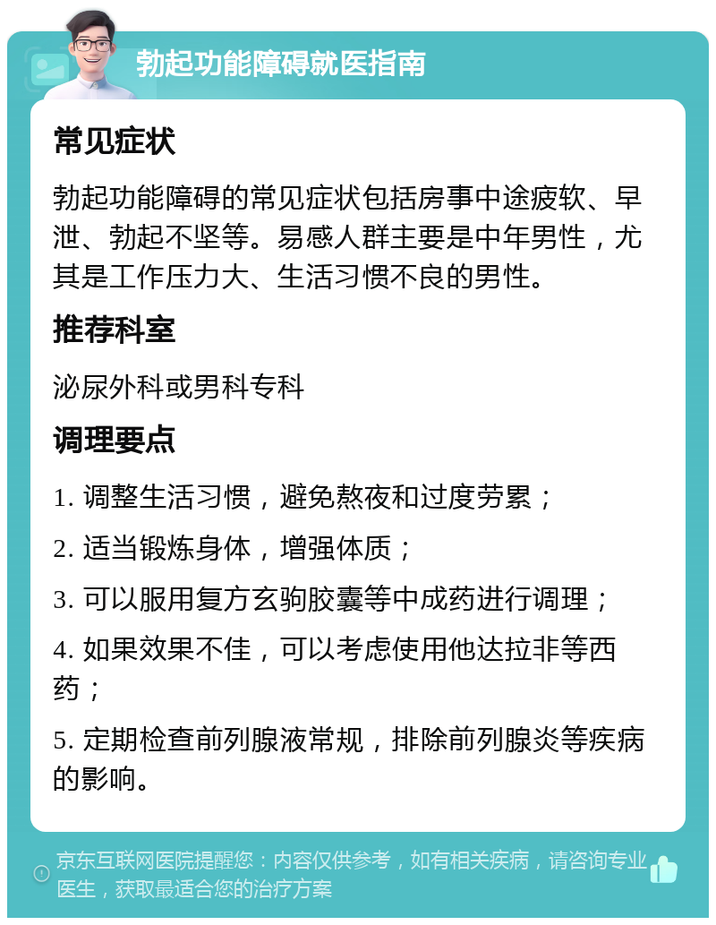 勃起功能障碍就医指南 常见症状 勃起功能障碍的常见症状包括房事中途疲软、早泄、勃起不坚等。易感人群主要是中年男性，尤其是工作压力大、生活习惯不良的男性。 推荐科室 泌尿外科或男科专科 调理要点 1. 调整生活习惯，避免熬夜和过度劳累； 2. 适当锻炼身体，增强体质； 3. 可以服用复方玄驹胶囊等中成药进行调理； 4. 如果效果不佳，可以考虑使用他达拉非等西药； 5. 定期检查前列腺液常规，排除前列腺炎等疾病的影响。