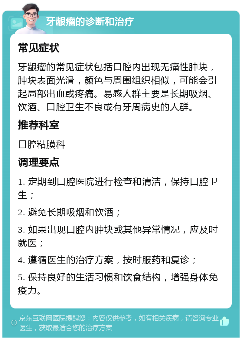 牙龈瘤的诊断和治疗 常见症状 牙龈瘤的常见症状包括口腔内出现无痛性肿块，肿块表面光滑，颜色与周围组织相似，可能会引起局部出血或疼痛。易感人群主要是长期吸烟、饮酒、口腔卫生不良或有牙周病史的人群。 推荐科室 口腔粘膜科 调理要点 1. 定期到口腔医院进行检查和清洁，保持口腔卫生； 2. 避免长期吸烟和饮酒； 3. 如果出现口腔内肿块或其他异常情况，应及时就医； 4. 遵循医生的治疗方案，按时服药和复诊； 5. 保持良好的生活习惯和饮食结构，增强身体免疫力。