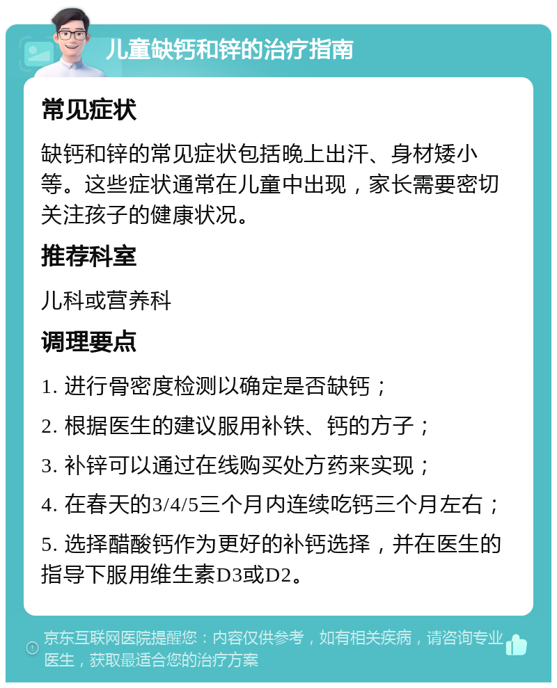 儿童缺钙和锌的治疗指南 常见症状 缺钙和锌的常见症状包括晚上出汗、身材矮小等。这些症状通常在儿童中出现，家长需要密切关注孩子的健康状况。 推荐科室 儿科或营养科 调理要点 1. 进行骨密度检测以确定是否缺钙； 2. 根据医生的建议服用补铁、钙的方子； 3. 补锌可以通过在线购买处方药来实现； 4. 在春天的3/4/5三个月内连续吃钙三个月左右； 5. 选择醋酸钙作为更好的补钙选择，并在医生的指导下服用维生素D3或D2。