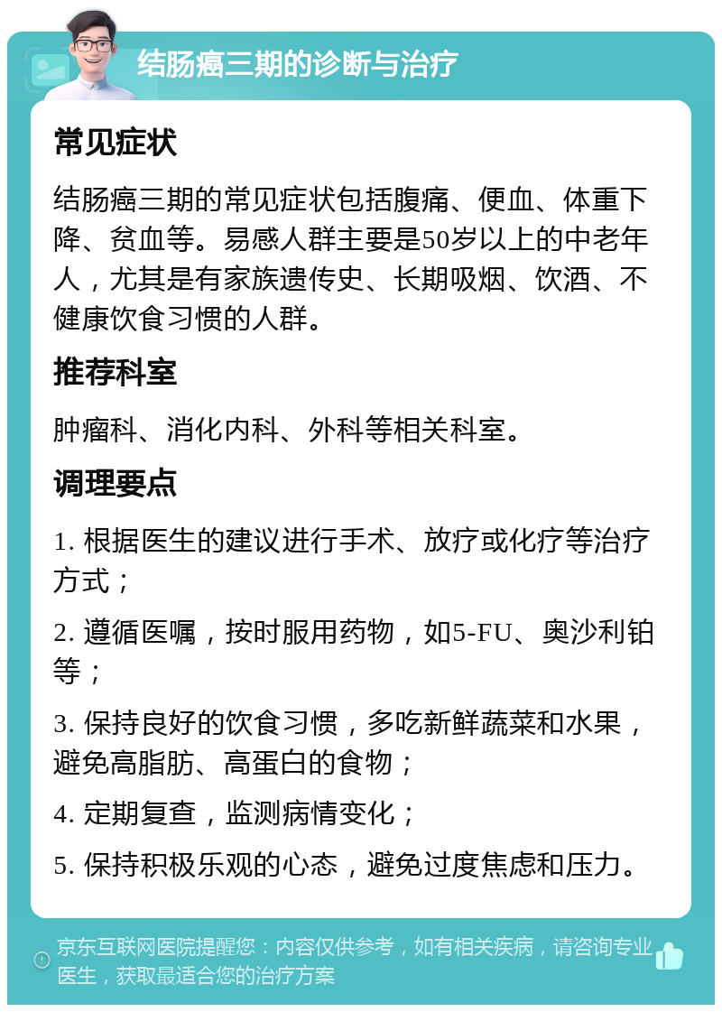 结肠癌三期的诊断与治疗 常见症状 结肠癌三期的常见症状包括腹痛、便血、体重下降、贫血等。易感人群主要是50岁以上的中老年人，尤其是有家族遗传史、长期吸烟、饮酒、不健康饮食习惯的人群。 推荐科室 肿瘤科、消化内科、外科等相关科室。 调理要点 1. 根据医生的建议进行手术、放疗或化疗等治疗方式； 2. 遵循医嘱，按时服用药物，如5-FU、奥沙利铂等； 3. 保持良好的饮食习惯，多吃新鲜蔬菜和水果，避免高脂肪、高蛋白的食物； 4. 定期复查，监测病情变化； 5. 保持积极乐观的心态，避免过度焦虑和压力。