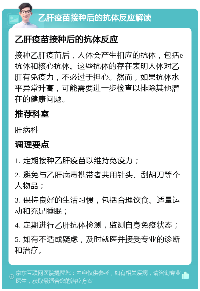 乙肝疫苗接种后的抗体反应解读 乙肝疫苗接种后的抗体反应 接种乙肝疫苗后，人体会产生相应的抗体，包括e抗体和核心抗体。这些抗体的存在表明人体对乙肝有免疫力，不必过于担心。然而，如果抗体水平异常升高，可能需要进一步检查以排除其他潜在的健康问题。 推荐科室 肝病科 调理要点 1. 定期接种乙肝疫苗以维持免疫力； 2. 避免与乙肝病毒携带者共用针头、刮胡刀等个人物品； 3. 保持良好的生活习惯，包括合理饮食、适量运动和充足睡眠； 4. 定期进行乙肝抗体检测，监测自身免疫状态； 5. 如有不适或疑虑，及时就医并接受专业的诊断和治疗。