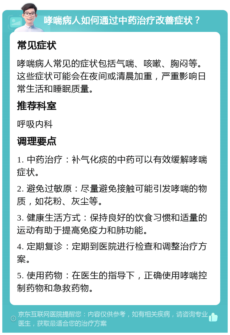 哮喘病人如何通过中药治疗改善症状？ 常见症状 哮喘病人常见的症状包括气喘、咳嗽、胸闷等。这些症状可能会在夜间或清晨加重，严重影响日常生活和睡眠质量。 推荐科室 呼吸内科 调理要点 1. 中药治疗：补气化痰的中药可以有效缓解哮喘症状。 2. 避免过敏原：尽量避免接触可能引发哮喘的物质，如花粉、灰尘等。 3. 健康生活方式：保持良好的饮食习惯和适量的运动有助于提高免疫力和肺功能。 4. 定期复诊：定期到医院进行检查和调整治疗方案。 5. 使用药物：在医生的指导下，正确使用哮喘控制药物和急救药物。