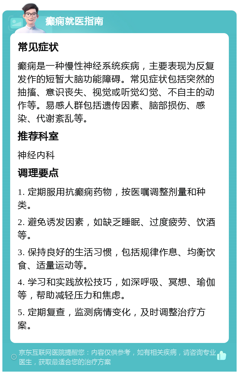 癫痫就医指南 常见症状 癫痫是一种慢性神经系统疾病，主要表现为反复发作的短暂大脑功能障碍。常见症状包括突然的抽搐、意识丧失、视觉或听觉幻觉、不自主的动作等。易感人群包括遗传因素、脑部损伤、感染、代谢紊乱等。 推荐科室 神经内科 调理要点 1. 定期服用抗癫痫药物，按医嘱调整剂量和种类。 2. 避免诱发因素，如缺乏睡眠、过度疲劳、饮酒等。 3. 保持良好的生活习惯，包括规律作息、均衡饮食、适量运动等。 4. 学习和实践放松技巧，如深呼吸、冥想、瑜伽等，帮助减轻压力和焦虑。 5. 定期复查，监测病情变化，及时调整治疗方案。