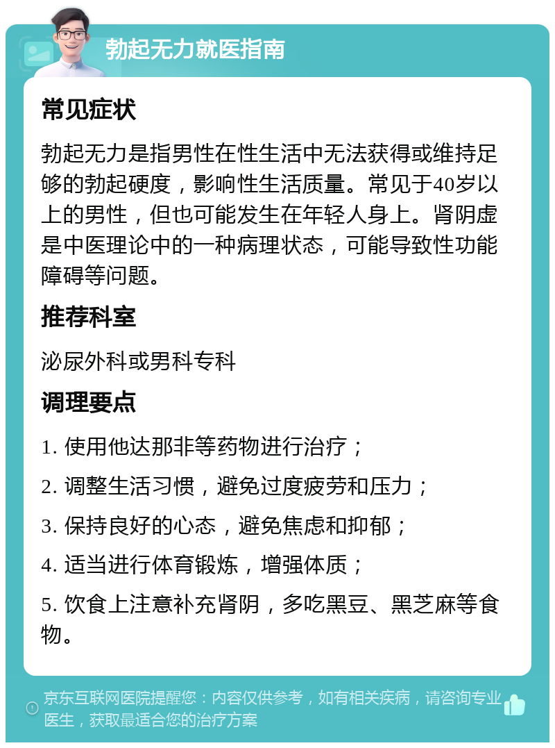 勃起无力就医指南 常见症状 勃起无力是指男性在性生活中无法获得或维持足够的勃起硬度，影响性生活质量。常见于40岁以上的男性，但也可能发生在年轻人身上。肾阴虚是中医理论中的一种病理状态，可能导致性功能障碍等问题。 推荐科室 泌尿外科或男科专科 调理要点 1. 使用他达那非等药物进行治疗； 2. 调整生活习惯，避免过度疲劳和压力； 3. 保持良好的心态，避免焦虑和抑郁； 4. 适当进行体育锻炼，增强体质； 5. 饮食上注意补充肾阴，多吃黑豆、黑芝麻等食物。