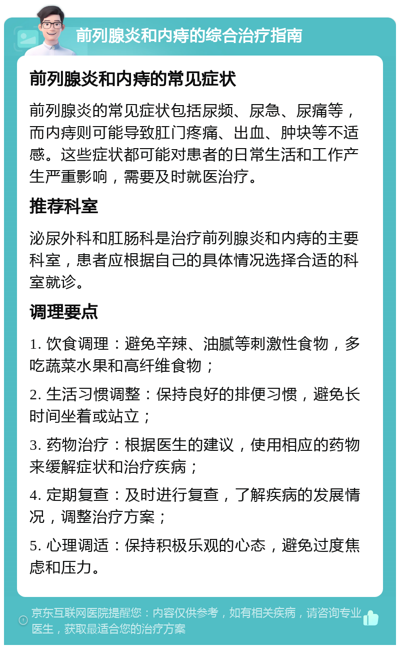 前列腺炎和内痔的综合治疗指南 前列腺炎和内痔的常见症状 前列腺炎的常见症状包括尿频、尿急、尿痛等，而内痔则可能导致肛门疼痛、出血、肿块等不适感。这些症状都可能对患者的日常生活和工作产生严重影响，需要及时就医治疗。 推荐科室 泌尿外科和肛肠科是治疗前列腺炎和内痔的主要科室，患者应根据自己的具体情况选择合适的科室就诊。 调理要点 1. 饮食调理：避免辛辣、油腻等刺激性食物，多吃蔬菜水果和高纤维食物； 2. 生活习惯调整：保持良好的排便习惯，避免长时间坐着或站立； 3. 药物治疗：根据医生的建议，使用相应的药物来缓解症状和治疗疾病； 4. 定期复查：及时进行复查，了解疾病的发展情况，调整治疗方案； 5. 心理调适：保持积极乐观的心态，避免过度焦虑和压力。