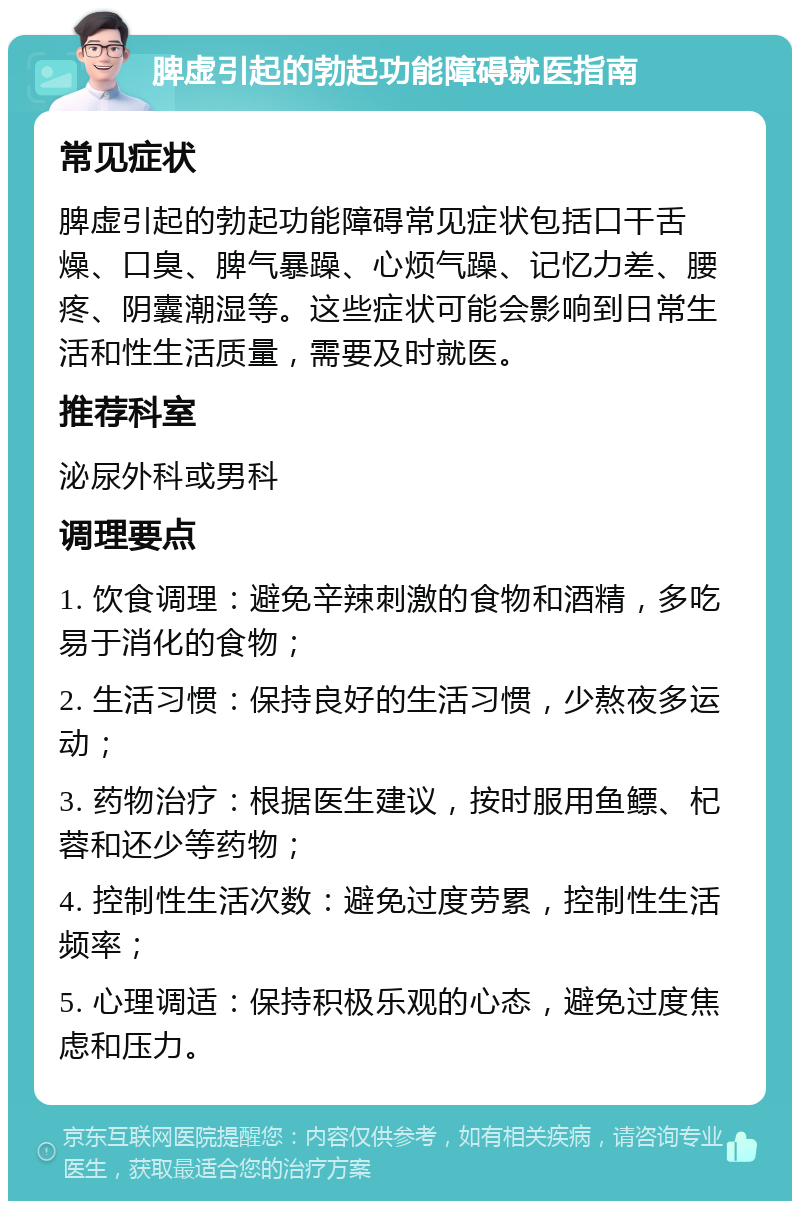 脾虚引起的勃起功能障碍就医指南 常见症状 脾虚引起的勃起功能障碍常见症状包括口干舌燥、口臭、脾气暴躁、心烦气躁、记忆力差、腰疼、阴囊潮湿等。这些症状可能会影响到日常生活和性生活质量，需要及时就医。 推荐科室 泌尿外科或男科 调理要点 1. 饮食调理：避免辛辣刺激的食物和酒精，多吃易于消化的食物； 2. 生活习惯：保持良好的生活习惯，少熬夜多运动； 3. 药物治疗：根据医生建议，按时服用鱼鳔、杞蓉和还少等药物； 4. 控制性生活次数：避免过度劳累，控制性生活频率； 5. 心理调适：保持积极乐观的心态，避免过度焦虑和压力。