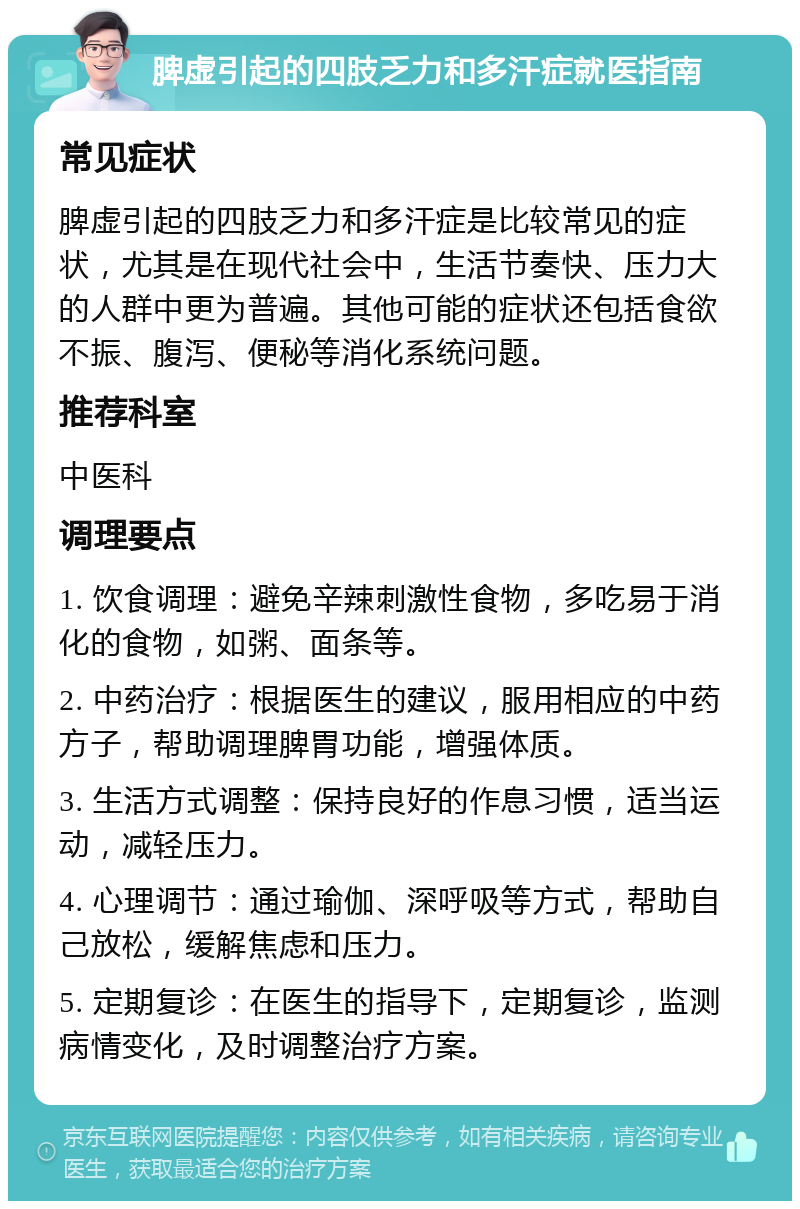 脾虚引起的四肢乏力和多汗症就医指南 常见症状 脾虚引起的四肢乏力和多汗症是比较常见的症状，尤其是在现代社会中，生活节奏快、压力大的人群中更为普遍。其他可能的症状还包括食欲不振、腹泻、便秘等消化系统问题。 推荐科室 中医科 调理要点 1. 饮食调理：避免辛辣刺激性食物，多吃易于消化的食物，如粥、面条等。 2. 中药治疗：根据医生的建议，服用相应的中药方子，帮助调理脾胃功能，增强体质。 3. 生活方式调整：保持良好的作息习惯，适当运动，减轻压力。 4. 心理调节：通过瑜伽、深呼吸等方式，帮助自己放松，缓解焦虑和压力。 5. 定期复诊：在医生的指导下，定期复诊，监测病情变化，及时调整治疗方案。