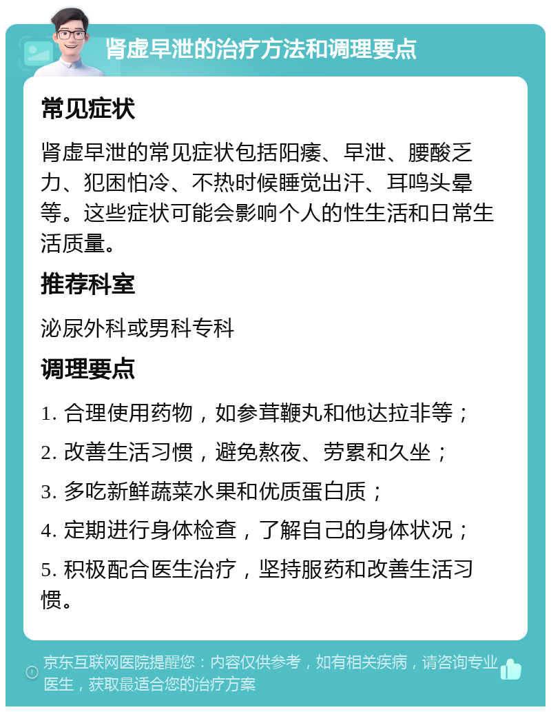 肾虚早泄的治疗方法和调理要点 常见症状 肾虚早泄的常见症状包括阳痿、早泄、腰酸乏力、犯困怕冷、不热时候睡觉出汗、耳鸣头晕等。这些症状可能会影响个人的性生活和日常生活质量。 推荐科室 泌尿外科或男科专科 调理要点 1. 合理使用药物，如参茸鞭丸和他达拉非等； 2. 改善生活习惯，避免熬夜、劳累和久坐； 3. 多吃新鲜蔬菜水果和优质蛋白质； 4. 定期进行身体检查，了解自己的身体状况； 5. 积极配合医生治疗，坚持服药和改善生活习惯。