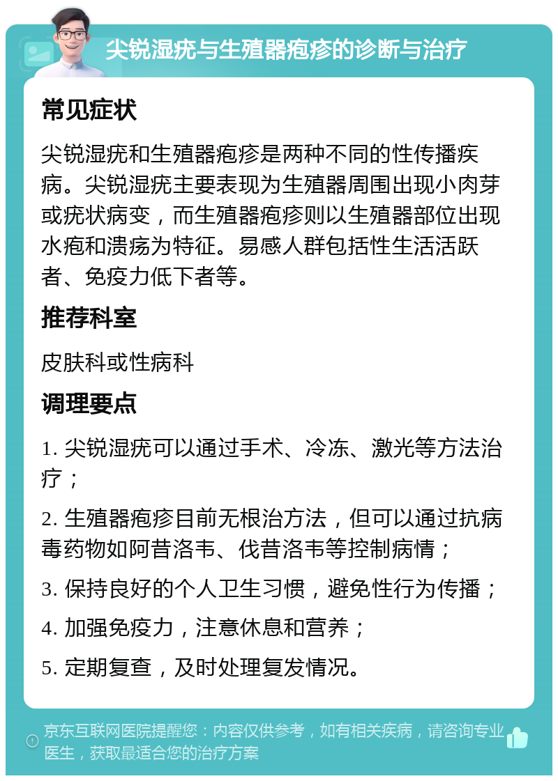 尖锐湿疣与生殖器疱疹的诊断与治疗 常见症状 尖锐湿疣和生殖器疱疹是两种不同的性传播疾病。尖锐湿疣主要表现为生殖器周围出现小肉芽或疣状病变，而生殖器疱疹则以生殖器部位出现水疱和溃疡为特征。易感人群包括性生活活跃者、免疫力低下者等。 推荐科室 皮肤科或性病科 调理要点 1. 尖锐湿疣可以通过手术、冷冻、激光等方法治疗； 2. 生殖器疱疹目前无根治方法，但可以通过抗病毒药物如阿昔洛韦、伐昔洛韦等控制病情； 3. 保持良好的个人卫生习惯，避免性行为传播； 4. 加强免疫力，注意休息和营养； 5. 定期复查，及时处理复发情况。